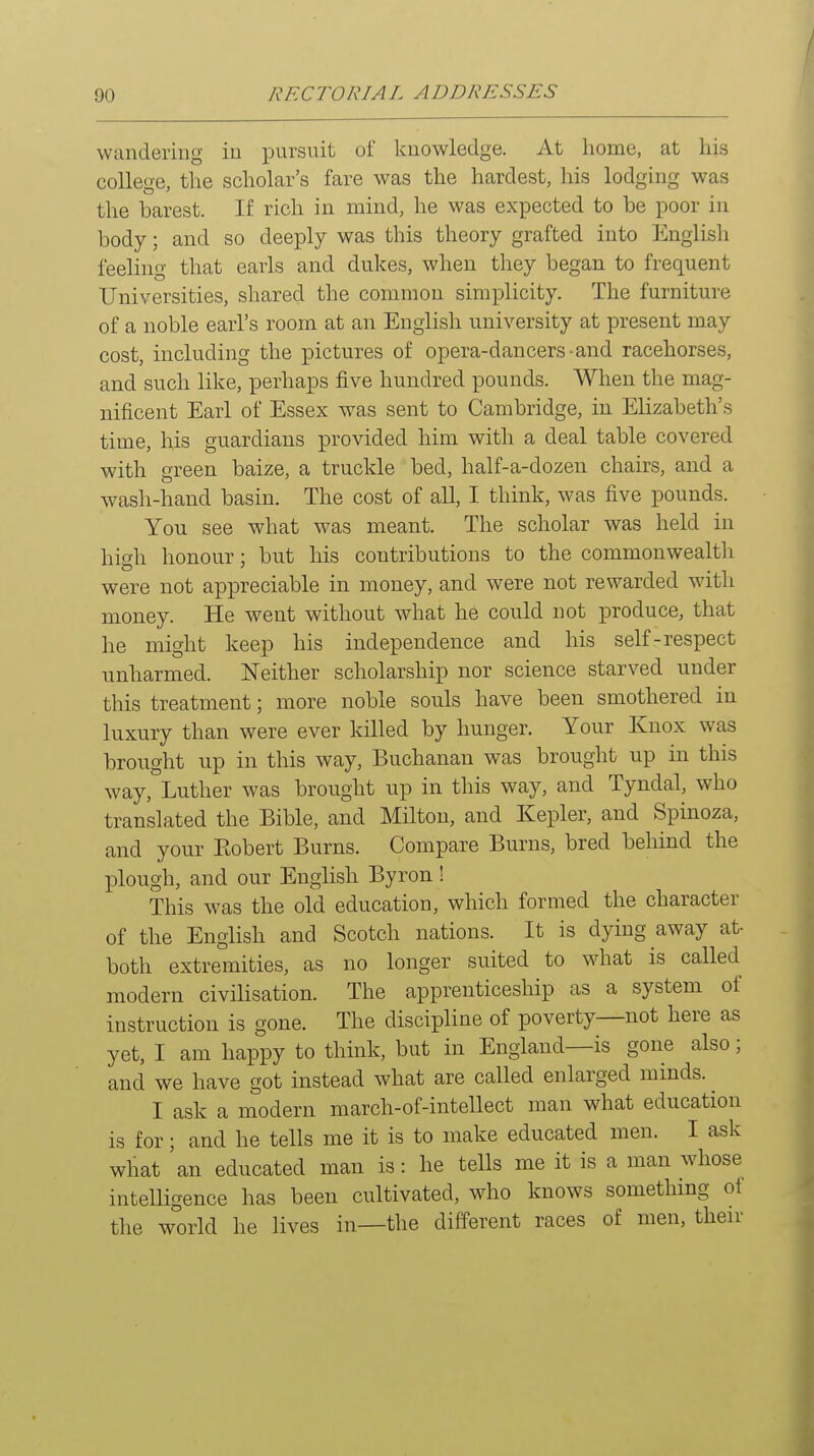 wandering in pursuit of knowledge. At liome, at his college, the scholar's fare was the hardest, his lodging was the barest. If rich in mind, he was expected to be poor in body; and so deeply was this theory grafted into English feeling that earls and dukes, when they began to frequent Universities, shared the common simplicity. The furniture of a noble earl's room at an English university at present may cost, including the pictures of opera-dancers-and racehorses, and such like, perhaps five hundred pounds. When the mag- nificent Earl of Essex was sent to Cambridge, in Elizabeth's time, his guardians provided him with a deal table covered with green baize, a truckle bed, half-a-dozen chairs, and a wash-hand basin. The cost of all, I think, was five pounds. You see what was meant. The scholar was held in high honour; but his contributions to the commonwealtli were not appreciable in money, and were not rewarded with money. He went without what he could not produce, that he might keep his independence and his self-respect unharmed. Neither scholarship nor science starved under this treatment; more noble souls have been smothered in luxury than were ever killed by hunger. Your Knox was brought up in this way, Buchanan was brought up in this way, Luther was brought up in this way, and Tyndal, who translated the Bible, and Milton, and Kepler, and Spinoza, and your Eobert Burns. Compare Burns, bred behind the plough, and our English Byron ! This was the old education, which formed the character of the English and Scotch nations. It is dying away at- both extremities, as no longer suited to what is called modern civilisation. The apprenticeship as a system of instruction is gone. The discipline of poverty—not here as yet, I am happy to think, but in England—is gone also; and we have got instead what are called enlarged minds. ^ I ask a modern march-of-intellect man what education is for; and he tells me it is to make educated men. I ask what an educated man is: he tells me it is a man whose intelligence has been cultivated, who knows something ot the world he lives in—the different races of men, their