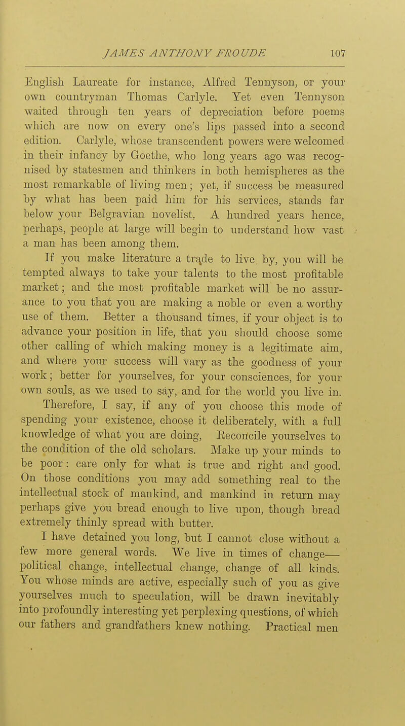 English Laureate for instance, Alfred Tennyson, or your own countryman Thomas Carlyle. Yet even Tennyson waited throiigh ten years of depreciation before poems which are now on every one's lips passed into a second edition. Carlyle, whose transcendent powers were welcomed in their infancy by Goethe, who long years ago was recog- nised by statesmen and thinkers in both hemispheres as the most remarkable of living men; yet, if success be measured by what has been paid him for his services, stands far below your Belgravian novelist, A hundred years hence, perhaps, people at large will begin to understand how vast a man has been among them. If you make literature a trEj^de to live, by, you will be tempted always to take your talents to the most profitable market; and the most profitable market will be no assur- ance to you that you are making a noble or even a worthy use of them. Better a thousand times, if your object is to advance your position in life, that you should choose some other calling of which making money is a legitimate aim, and where your success will vary as the goodness of your work; better for yourselves, for your consciences, for your own souls, as we used to say, and for the world you live in. Therefore, I say, if any of you choose this mode of spending your existence, choose it deliberately, with a full knowledge of what you are doing, Eeconcile yourselves to the condition of the old scholars. Make up your minds to be poor : care only for what is true and right and good. On those conditions you may add something real to the intellectual stock of mankind, and mankind in return may perhaps give you bread enough to live upon, though bread extremely thinly spread with butter. I have detained you long, but I cannot close without a few more general words. We live in times of change— political change, intellectual change, change of all kinds. You whose minds are active, especially such of you as give yourselves much to speculation, will be drawn inevitably into profoundly interesting yet perplexing questions, of which our fathers and grandfathers knew nothing. Practical men