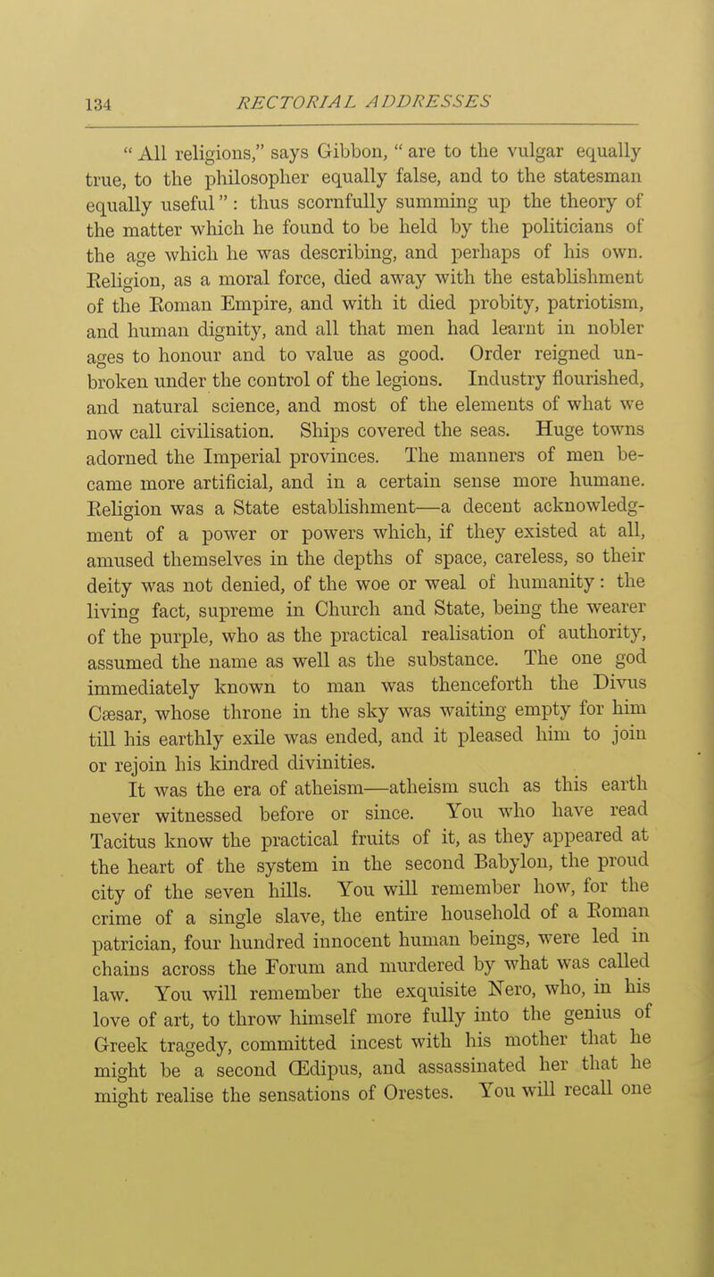  All religions, says Gibbon,  are to the vulgar equally true, to the philosopher equally false, and to the statesman equally useful: thus scornfully summing up the theory of the matter which he found to be held by the politicians of the age which he was describing, and perhaps of his own. Eeligion, as a moral force, died away with the establishment of the Eoman Empire, and with it died probity, patriotism, and human dignity, and all that men had learnt in nobler ages to honour and to value as good. Order reigned un- broken under the control of the legions. Industry flourished, and natural science, and most of the elements of what we now call civilisation. Ships covered the seas. Huge towns adorned the Imperial provinces. The manners of men be- came more artificial, and in a certain sense more humane. Eeligion was a State establishment—a decent acknowledg- ment of a power or powers which, if they existed at all, amused themselves in the depths of space, careless, so their deity was not denied, of the woe or weal of humanity: the living fact, supreme in Church and State, being the wearer of the purple, who as the practical realisation of authority, assumed the name as well as the substance. The one god immediately known to man was thenceforth the Divus CfEsar, whose throne in the sky was waiting empty for him till his earthly exile was ended, and it pleased him to join or rejoin his kindred divinities. It was the era of atheism—atheism such as this earth never witnessed before or since. You who have read Tacitus know the practical fruits of it, as they appeared at the heart of the system in the second Babylon, the proud city of the seven hills. You will remember how, for the crime of a single slave, the entire household of a Eoman patrician, four hundred innocent human beings, were led in chains across the Forum and murdered by what was called law. You will remember the exquisite Nero, who, in his love of art, to throw himself more fully into the genius of Greek tragedy, committed incest with his mother that he might be a second (Edipus, and assassinated her that he might realise the sensations of Orestes. You will recaU one