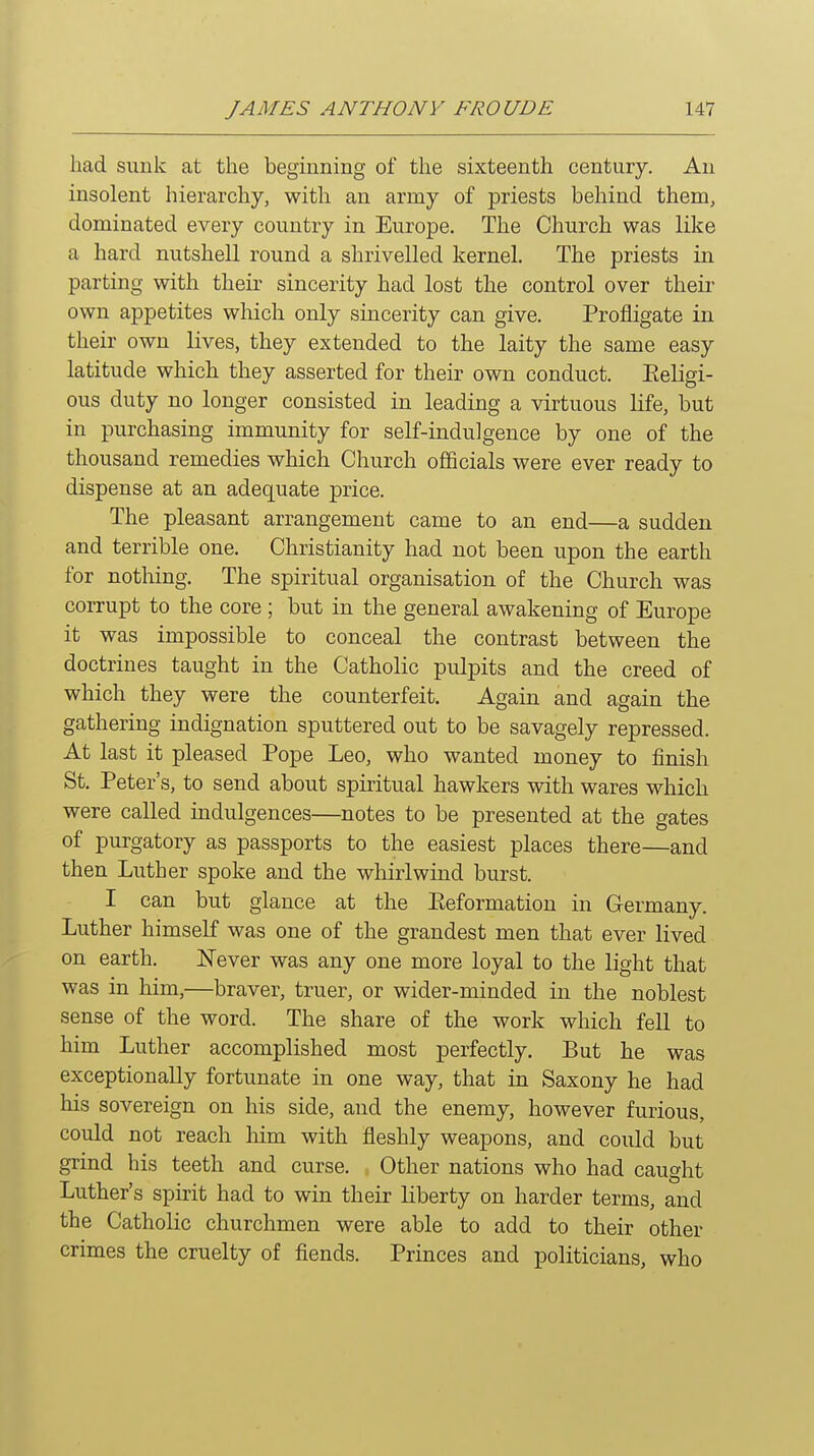 bad sunk at the beginning of tbe sixteenth century. An insolent hierarchy, with an army of priests behind them, dominated every country in Europe. The Church was like a hard nutshell round a shrivelled kernel. The priests in parting with their sincerity had lost the control over their own appetites which only sincerity can give. Profligate in their own lives, they extended to the laity the same easy latitude which they asserted for their own conduct. Eeligi- ous duty no longer consisted in leading a virtuous life, but in purchasing immunity for self-indulgence by one of the thousand remedies which Church officials were ever ready to dispense at an adequate price. The pleasant arrangement came to an end—a sudden and terrible one. Christianity had not been upon the earth for nothing. The spiritual organisation of the Church was corrupt to the core ; but in the general awakening of Europe it was impossible to conceal the contrast between the doctrines taught in the Catholic pulpits and the creed of which they were the counterfeit. Again and again the gathering indignation sputtered out to be savagely repressed. At last it pleased Pope Leo, who wanted money to finish St. Peter's, to send about spiritual hawkers with wares which were called indulgences—notes to be presented at the gates of purgatory as passports to the easiest places there—and then Luther spoke and the whirlwind burst. I can but glance at the Eeformation in Germany. Luther himself was one of the grandest men that ever lived on earth. IsTever was any one more loyal to the light that was in him,—braver, truer, or wider-minded in the noblest sense of the word. The share of the work which fell to him Luther accomplished most perfectly. But he was exceptionally fortunate in one way, that in Saxony he had his sovereign on his side, and the enemy, however furious, could not reach him with fleshly weapons, and could but grind his teeth and curse. Other nations who had caught Luther's spirit had to win their liberty on harder terms, and the Catholic churchmen were able to add to their other crimes the cruelty of fiends. Princes and politicians, who