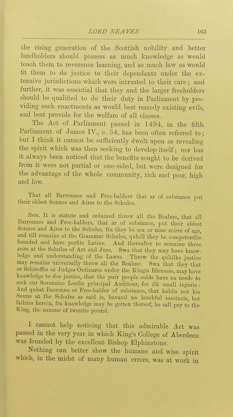 the rising generation of the Scottish nobility and better landholders should possess as much knowledge as would teach them to reverence learning, and as much law as would lit them to do justice to their dependants under the ex- tensive jurisdictions which were intrusted to their care; and further, it was essential that they and the larger freeholders should be qualified to do their duty in Parliament by pro- viding such enactments as would best remedy existing evils, and best provide for the welfare of all classes. The Act of Parliament passed in 1494, in the fifth Parliament of James lY., c. 54, has been often referred to; but I think it cannot be sufficiently dwelt upon as revealing the spirit which was then seeking to develop itself; nor has it always been noticed that the benefits sought to be derived from it were not partial or one-sided, but were designed for the advantage of the whole community, rich and poor, high and low. That all Barronnes and Free-halders that ar of substance put their eldest Sonnes and Aires to the Schules. Item. It is statute and ordained tlirow all the Eealme, that all Barronnes and Free-halders, that ar of substance, put their eldest Sonnes and Aires to the Schules, fra they be sex or nine zeires of age and till remains at the Grammar Schules, quhill they be competentlie founded and have perfite Latin e. And thereafter to remaine three zeirs at the Schules of Art and Jure. Swa that they may have knaw- ledge and understanding of the Lawes. Throw the quhilks justice may remaine universally throw all the Eealme. Swa that they that ar Schireffes or Judges Ordinares under the Kingis Hienesse, may have knawledge to doe justice, that the puir people sulde have na neede to seek our Soveraine Lordis principal Auditour, for ilk small injurie : And quhat Barronne or Free-halder of substance, that haldis not his Sonne at the Schules as said is, havand na lauchful essoinzie, bot failzies herein, fra knawledge may be gotten thereof, he sail pay to the King, the summe of twentie pound. I cannot help noticing that this admirable Act was passed in the very year in which King's College of Aberdeen was founded by the excellent Bishop Elphinstone. Nothing can better show the humane and wise spirit which, in the midst of many human errors, was at work in