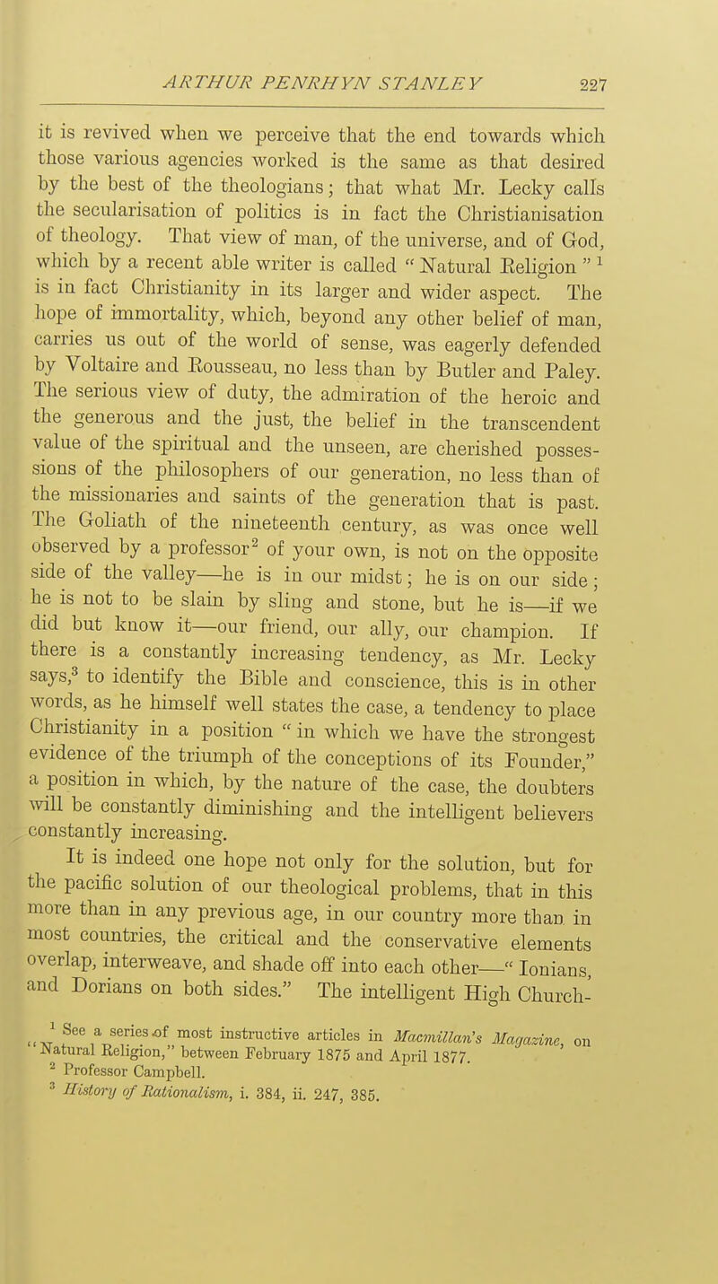 it is revived when we perceive that the end towards which those various agencies worked is the same as that desired by the best of the theologians; that what Mr. Lecky calls the secularisation of politics is in fact the Christianisation of theology. That view of man, of the universe, and of God, which by a recent able writer is called  Natural Eeligion  ^ is in fact Christianity in its larger and wider aspect. The hope of immortality, which, beyond any other belief of man, carries us out of the world of sense, was eagerly defended by Voltaire and Eousseau, no less than by Butler and Paley. The serious view of duty, the admiration of the heroic and the generous and the just, the belief in the transcendent value of the spiritual and the unseen, are cherished posses- sions of the philosophers of our generation, no less than of the missionaries and saints of the generation that is past. The Goliath of the nineteenth century, as was once well observed by a professor^ of your own, is not on the opposite side of the valley—he is in our midst; he is on our side; he is not to be slain by sling and stone, but he is—if we did but know it—our friend, our ally, our champion. If there is a constantly increasing tendency, as Mr. Lecky says,3 to identify the Bible and conscience, this is in other words, as he himself well states the case, a tendency to place Christianity in a position  in which we have the strongest evidence of the triumph of the conceptions of its Founder, a position in which, by the nature of the case, the doubters Avill be constantly diminishing and the intelligent believers constantly increasing. It is indeed one hope not only for the solution, but for the pacific solution of our theological problems, that in this more than in any previous age, in our country more than in most countries, the critical and the conservative elements overlap, interweave, and shade off into each other  lonians, and Dorians on both sides. The intelligent High Church- 1 See a series of most instructive articles in Macmillan's Magazine, on JNatural Religion, between February 1875 and April 1877. ^ Professor Campbell. ^ History of Rationalism, i. 384, ii. 247, 385.