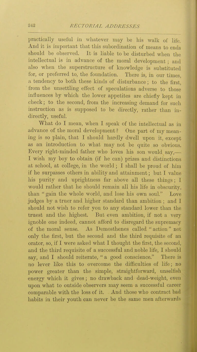 practically useful in whatever may be his walk of life. And it is important that this subordination of means to ends should be observed. It is liable to be disturbed when the intellectual is in advance of the moral development; and also when the superstructure of knowledge is substituted for, or preferred to, the foundation. There is, in our times, a tendency to both these kinds of disturbance; to the first, from the unsettling effect of speculations adverse to those influences by which the lower appetites are chiefly kept in check; to the second, from the increasing demand for such instruction as is supposed to be directly, rather than in- directly, useful. What do I mean, when I speak of the intellectual as in advance of the moral development ? One part of my mean- ing is so plain, that I should hardly dwell upon it, except as an introduction to what may not be quite so obvious. Every right-minded father who loves his son would say,— I wish my boy to obtain (if he can) prizes and distinctions at school, at college, in the world; I shall be proud of him if he surpasses others in ability and attainment; but I value his purity and uprightness far above all these things; I would rather that he should remain all his life in obscurity, than  gain the whole world, and lose his own soul. Love judges by a truer and higher standard than ambition ; and I should not wish to refer you to any standard lower than the truest and the highest. But even ambition, if not a very ignoble one indeed, cannot afford to disregard the supremacy of the moral sense. As Demosthenes called action not only the first, but the second and the third requisite of an orator, so, if I were asked what I thought the first, the second, and the third requisite of a successful and noble life, I should say, and I should reiterate,  a good conscience. There is no lever like this to overcome the difficulties of life; no power greater than the simple, straightforward, unselfish energy which it gives; no drawback and dead-weight, even upon what to outside observers may seem a successful career comparable with the loss of it. And those who contract bad habits in their youth can never be the same men afterwards