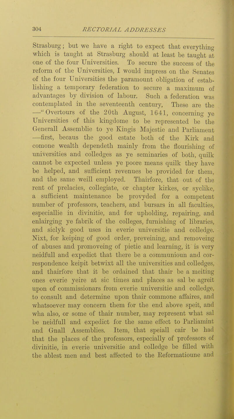 Strasburg; but we have a right to expect that everything which is taught at Strasburg should at least be taught at one of the four Universities. To secure the success of the reform of the Universities, I would impress on the Senates of the four Universities the paramount obligation of estab- lishing a temporary federation to secure a maximum of advantages by division of labour. Such a federation was contemplated in the seventeenth century. These are the —Overtours of the 20th August, 1641, concerning ye Universities of this kingdome to be represented be the Generall Assemblie to ye Kingis Majestie and Parliament —first, becaus the good estate both of the Kirk and comone wealth dependeth mainly from the flourishing of universities and colledges as ye seminaries of both, quilk cannot be expected unless ye poore means quill?: they have be helped, and sufficient revenues be provided for them, and the same weill employed. Thairfore, that out of the rent of prelacies, collegiate, or chapter kirkes, or syclike, a sufficient maintenance be provyded for a competent number of professors, teachers, and bursars in all faculties, especiallie in divinitie, and for upholding, repairing, and enlairging ye fabrik of the colleges, furnishing of libraries, and siclyk good uses in everie universitie and colledge. Nixt, for keiping of good order, preveining, and removeing of abuses and promoveing of pietie and learning, it is very neidfull and expedict that there be a communioun and cor- respondence keipit betwixt all the universities and colledges, and thairfore that it be ordained that thair be a melting ones everie yeire at sic times and places as sal be agreit upon of commissionars from everie universitie and colledge, to consult and determine upon thair commone affaires, and whatsoever may concern them for the end above speit, and wlia also, or some of thair number, may represent what sal be neidfull and expedict for the same effect to ParHamint and Gnall Assemblies. Item, that speiall cair be had that the places of the professors, especially of professors of divinitie, in everie universitie and colledge be filled with the ablest men and best affected to the Eeformatioune and 1