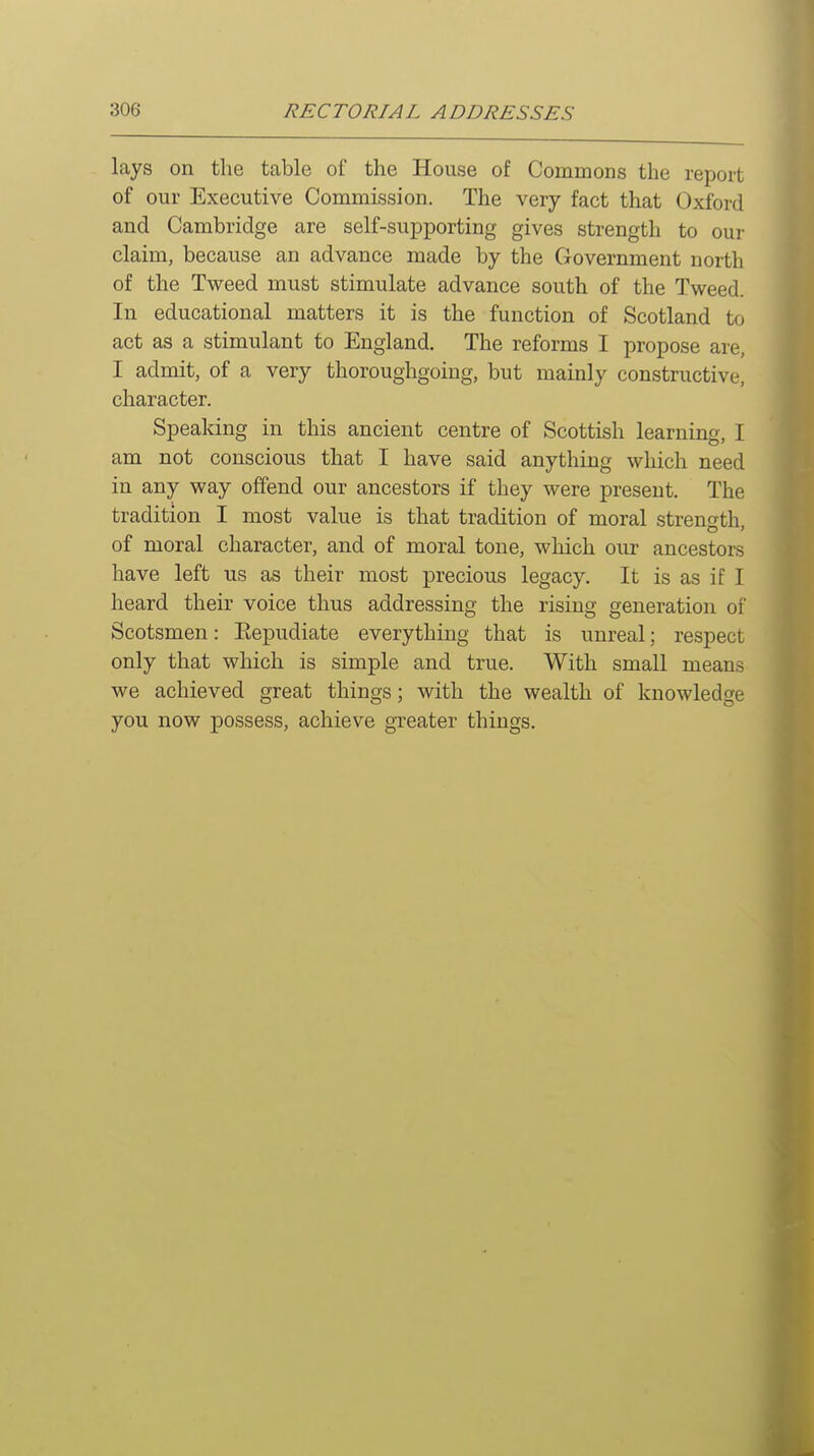 lays on the table of the House of Commons the report of our Executive Commission. The very fact that Oxford and Cambridge are self-supporting gives strength to our claim, because an advance made by the Government north of the Tweed must stimulate advance south of the Tweed. In educational matters it is the function of Scotland to act as a stimulant to England. The reforms I propose are, I admit, of a very thoroughgoing, but mainly constructive, character. Speaking in this ancient centre of Scottish learning, I am not conscious that I have said anything which need in any way offend our ancestors if they were present. The tradition I most value is that tradition of moral strength, of moral character, and of moral tone, which our ancestors have left us as their most precious legacy. It is as if I heard their voice thus addressing the rising generation of Scotsmen: Eepudiate everything that is unreal; respect only that which is simple and true. With small means we achieved great things; with the wealth of knowledge you now possess, achieve greater things.