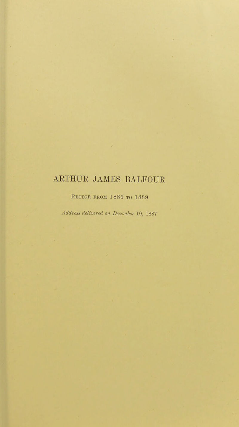 ARTHUR JAMES BALFOUR Eector fhom 1886 to 1889 Address delivered on December 10, 1887