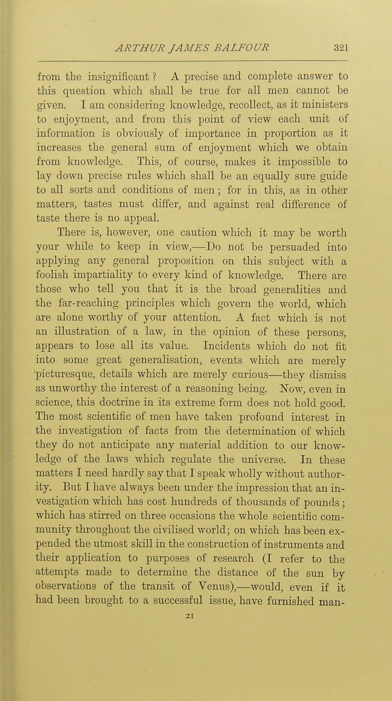 from the insignificant ? A precise and complete answer to this question which shall be true for all men cannot be given. I am considering knowledge, recollect, as it ministers to enjoyment, and from this point of view each unit of information is obviously of importance in proportion as it increases the general sum of enjoyment which we obtain from knowledge. This, of course, makes it impossible to lay down precise rules which shall be an equally sure guide to all sorts and conditions of men; for in this, as in other matters, tastes must differ, and against real difference of taste there is no appeal. There is, however, one caution which it may be worth your while to keep in view,—Do not be persuaded into applying any general proposition on this subject with a foolish impartiality to every kind of knowledge. There are those who tell you that it is the broad generalities and the far-reaching principles which govern the world, which are alone worthy of your attention. A fact which is not an illustration of a law, in the opinion of these persons, appears to lose all its value. Incidents which do not fit into some great generalisation, events which are merely picturesque, details which are merely curious—they dismiss as unworthy the interest of a reasoning being. Now, even in science, this doctrine in its extreme form does not hold good. The most scientific of men have taken profound interest in the investigation of facts from the determination of which they do not anticipate any material addition to our know- ledge of the laws which regulate the universe. In these matters I need hardly say that I speak wholly without author- ity. But I have always been under the impression that an in- vestigation which has cost hundreds of thousands of pounds ; which has stirred on three occasions the whole scientific com- munity throughout the civilised world; on which has been ex- pended the utmost skill in the construction of instruments and their application to purposes of research (I refer to the attempts made to determine the distance of the sun by observations of the transit of Venus),—would, even if it had been brought to a successful issue, have furnished man- 21