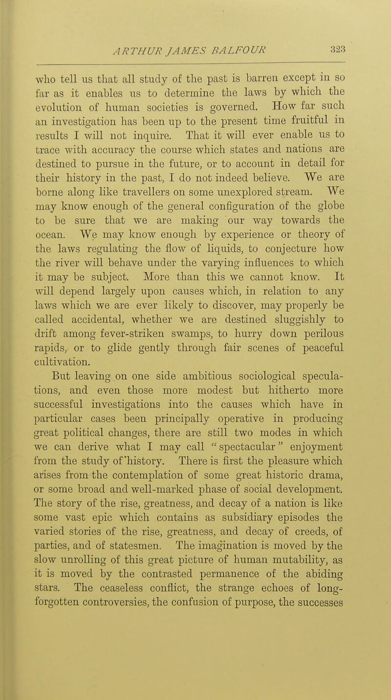 who tell us that all study of the past is barren except in so far as it enables us to determine the laws by which the evolution of human societies is governed. How far such an investigation has been up to the present time fruitful in results I will not inquire. That it will ever enable us to trace with accuracy the course which states and nations are destined to pursue in the future, or to account in detail for their history in the past, I do not indeed believe. We are borne along like travellers on some unexplored stream. We may know enough of the general configuration of the globe to be sure that we are making our way towards the ocean. We may know enough by experience or theory of the laws regulating the flow of liquids, to conjecture how the river will behave under the varying influences to which it may be subject. More than this we cannot know. It will depend largely upon causes which, in relation to any laws which we are ever likely to discover, may properly be called accidental, whether we are destined sluggishly to drift among fever-striken swamps, to hurry down perilous rapids, or to glide gently through fair scenes of peaceful cultivation. But leaving on one side ambitious sociological specula- tions, and even those more modest but hitherto more successful investigations into the causes which have in particular cases been principally operative in producing great political changes, there are still two modes in which we can derive what I may call  spectacular enjoyment from the study of'history. There is first the pleasure which arises from the contemplation of some great historic drama, or some broad and well-marked phase of social development. The story of the rise, greatness, and decay of a nation is like some vast epic which contains as subsidiary episodes the varied stories of the rise, greatness, and decay of creeds, of parties, and of statesmen. The imagination is moved by the slow unrolling of this great picture of human mutability, as it is moved by the contrasted permanence of the abiding stars. The ceaseless conflict, the strange echoes of long- forgotten controversies, the confusion of purpose, the successes