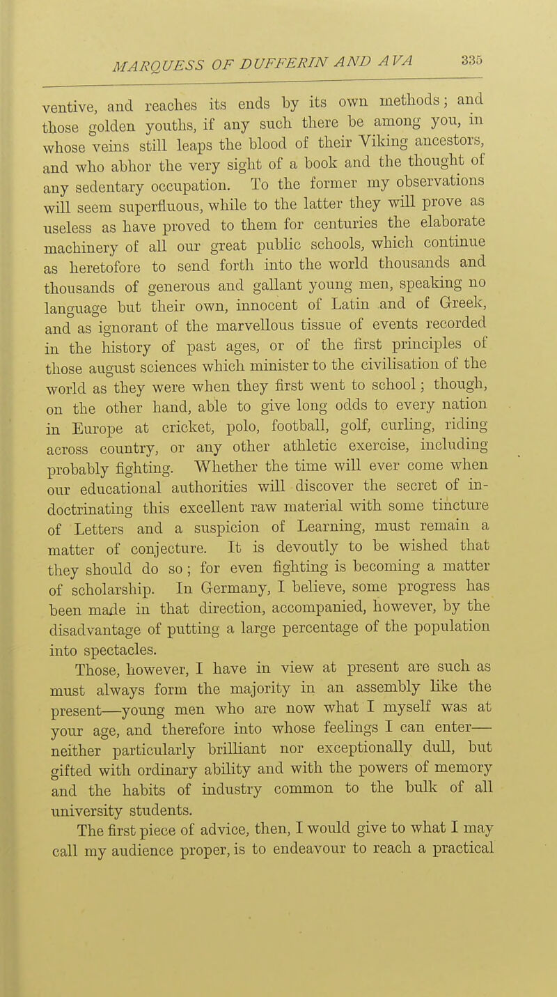 ventive, and reaches its ends by its own methods; and those golden youths, if any such there be among you, in whose veins still leaps the blood of their Viking ancestors, and who abhor the very sight of a book and the thought of any sedentary occupation. To the former my observations will seem superfluous, while to the latter they wHl prove as useless as have proved to them for centuries the elaborate machinery of all our great public schools, which continue as heretofore to send forth into the world thousands and thousands of generous and gallant young men, speaking no language but their own, innocent of Latin and of Greek, and as ignorant of the marvellous tissue of events recorded in the history of past ages, or of the first principles of those august sciences which minister to the civilisation of the world as they were when they first went to school; though, on the other hand, able to give long odds to every nation in Europe at cricket, polo, football, golf, curling, riding across country, or any other athletic exercise, including probably fighting. Whether the time will ever come when our educational authorities will discover the secret of in- doctrinating this excellent raw material with some tincture of Letters and a suspicion of Learning, must remain a matter of conjecture. It is devoutly to be wished that they should do so ; for even fighting is becoming a matter of scholarship. In Germany, I believe, some progress has been made in that direction, accompanied, however, by the disadvantage of putting a large percentage of the population into spectacles. Those, however, I have in view at present are such as must always form the majority in an assembly like the present—young men who are now what I myself was at your age, and therefore into whose feelings I can enter— neither particularly brilliant nor exceptionally dull, but gifted with ordinary ability and with the powers of memory and the habits of industry common to the bulk of all university students. The first piece of advice, then, I would give to what I may call my audience proper, is to endeavour to reach a ]practical