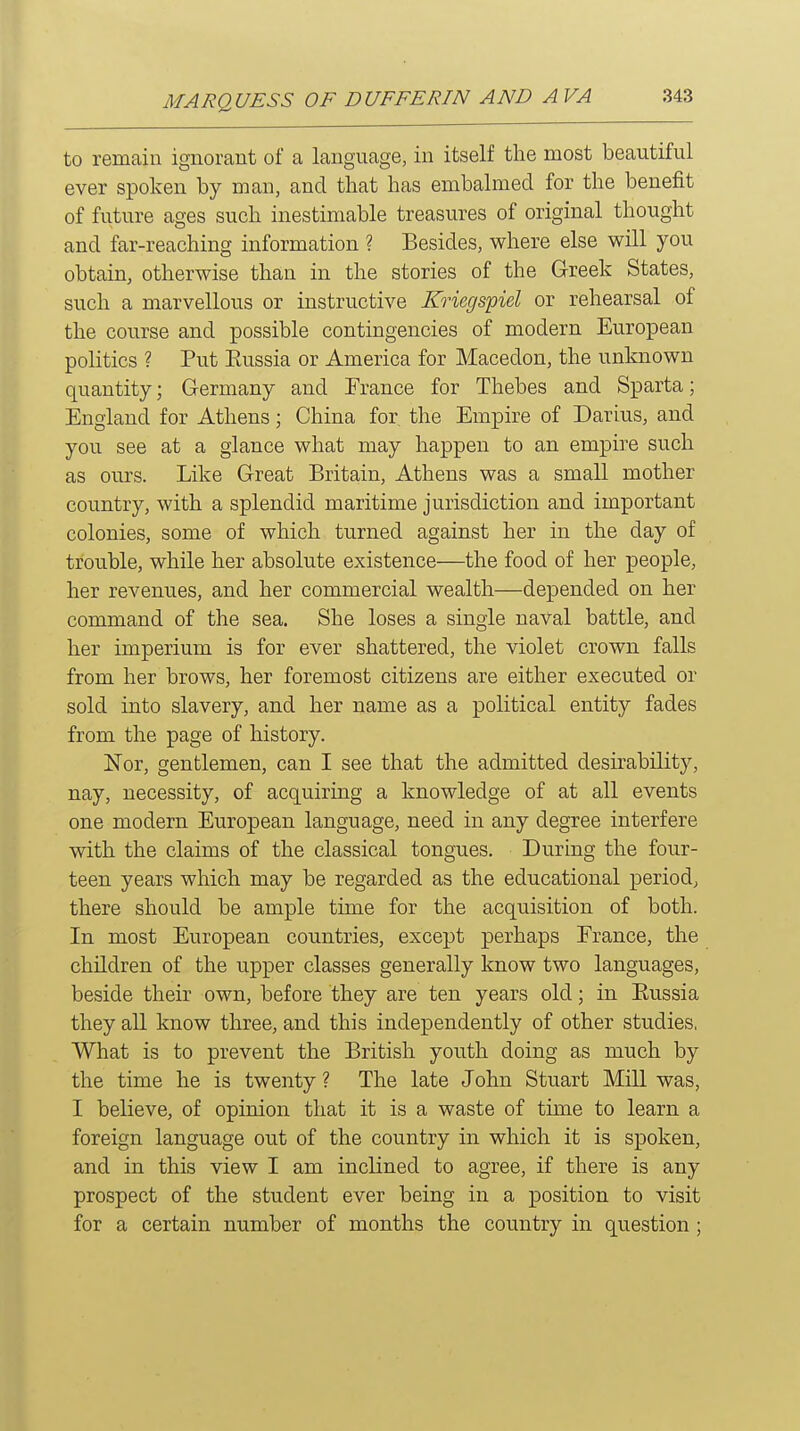 to remain ignorant of a language, in itself the most beautiful ever spoken by man, and that has embalmed for the benefit of fixture ages such inestimable treasures of original thought and far-reaching information ? Besides, where else will you obtain, otherwise than in the stories of the Greek States, such a marvellous or instructive Kriegs'piel or rehearsal of the course and possible contingencies of modern European politics ? Put Eussia or America for Macedon, the unknown quantity; Germany and Trance for Thebes and Sparta; England for Athens; China for, the Empire of Darius, and you see at a glance what may happen to an empire such as ours. Like Great Britain, Athens was a small mother country, with a splendid maritime jurisdiction and important colonies, some of which turned against her in the day of trouble, while her absolute existence—the food of her people, her revenues, and her commercial wealth—depended on her command of the sea. She loses a single naval battle, and her imperium is for ever shattered, the violet crown falls from her brows, her foremost citizens are either executed or sold into slavery, and her name as a political entity fades from the page of history. Nor, gentlemen, can I see that the admitted desirability, nay, necessity, of acquiring a knowledge of at all events one modern European language, need in any degree interfere with the claims of the classical tongues. During the four- teen years which may be regarded as the educational period, there should be ample time for the acquisition of both. In most European countries, except perhaps France, the children of the upper classes generally know two languages, beside their own, before they are ten years old; in Eussia they all know three, and this independently of other studies, What is to prevent the British youth doing as much by the time he is twenty ? The late John Stuart Mill was, I believe, of opinion that it is a waste of time to learn a foreign language out of the country in which it is spoken, and in this view I am inclined to agree, if there is any prospect of the student ever being in a position to visit for a certain number of months the country in question;