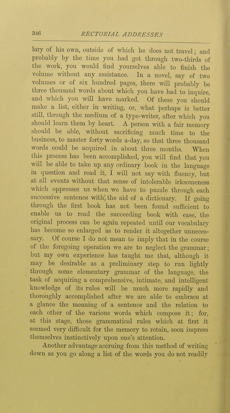 lary of his own, outside of which he does not travel; and probably by the time you had got through two-thirds of. the work, you would find yourselves able to finish the volume without any assistance. In a novel, say of two volumes or of six hundred pages, there will probably be three thousand words about which you have had to inquire, and which you will have marked. Of these you should make a list, either in writing, or, what perhaps is better still, through the medium of a type-writer, after which you should learn them by heart. A person with a fair memory should be able, without sacrificing much time to the business, to master forty words a-day, so that three thousand words could be acquired in about three months. When this process has been accomplished, you will find that you will be able to take up any ordinary book in the language in question and read it, I will not say with fluency, but at all events without that sense of intolerable irksomeness which oppresses us when we have to puzzle through each successive sentence witli^ the aid of a dictionary. If going through the first book has not been found sufficient to enable us to read the succeeding book with ease, the original process can be again repeated until our vocabulary has become so enlarged as to render it altogether unneces- sary. Of course I do not mean to imply that in the course of the foregoing operation we are to neglect the grammar; but my own experience has taught me that, although it may be desirable as a preliminary step to run lightly through some elementary grammar of the language, the task of acquiring a comprehensive, intimate, and intelligent knowledge of its rules will be much more rapidly and thoroughly accomplished after we are able to embrace at a glance the meaning of a sentence and the relation to each other of the various words which compose it; for, at this stage, those grammatical rules which at first it seemed very difficult for the memory to retain, soon impress themselves instinctively upon one's attention. Another advantage accruing from this method of writing down as you go along a list of the words you do not readily