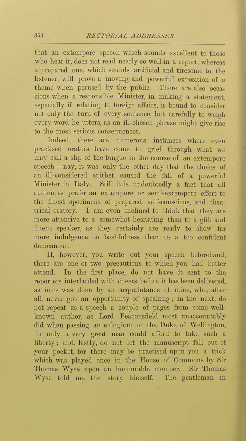 that an extempore speech which sounds excellent to those who hear it, does not read nearly so well in a report, whereas a prepared one, which sounds artificial and tiresome to the listener, will prove a moving and powerful exposition of a theme when perused by the public. There are also occa- sions when a responsible Minister, in making a statement, especially if relating to foreign affairs, is bound to consider not only the turn of every sentence, but carefully to weigh every word he utters, as an ill-chosen phrase might give rise to the most serious consequences. Indeed, there are numerous instances where even practised orators have come to grief through what we may caU a slip of the tongue in the course of an extempore speech—nay, it was only the other day that the choice of an ill-considered epithet caused the fall of a powerful Minister in Italy. Still it is undoubtedly a fact that all audiences prefer an extempore or semi-extempore effort to the finest specimens of prepared, self-conscious, and thea- trical oratory. I am even inclined to think that they are more attentive to a somewhat hesitating than to a glib and fluent speaker, as they certainly are ready to show far more indulgence to bashfulness than to a too confident demeanour. If, however, you write out your speech beforehand, there are one or two precautions to which you had better attend. In the first place, do not have it sent to the reporters interlarded with cheers before it has been delivered, as once was done by an acquaintance of mine, who, after all, never got an opportunity of speaking; in the next, do not repeat as a speech a couple of pages from some well- known author, as Lord Beaconsfield most unaccountably did when passing an eulogium on the Duke of Wellington, for only a very great man could afford to take such a liberty; and, lastly, do not let the manuscript fall out of your pocket, for there may be practised upon you a trick which was played once in the House of Commons by Sir Thomas Wyse upon an honourable member. Sir Thomas Wyse told me the story himself. The gentleman in