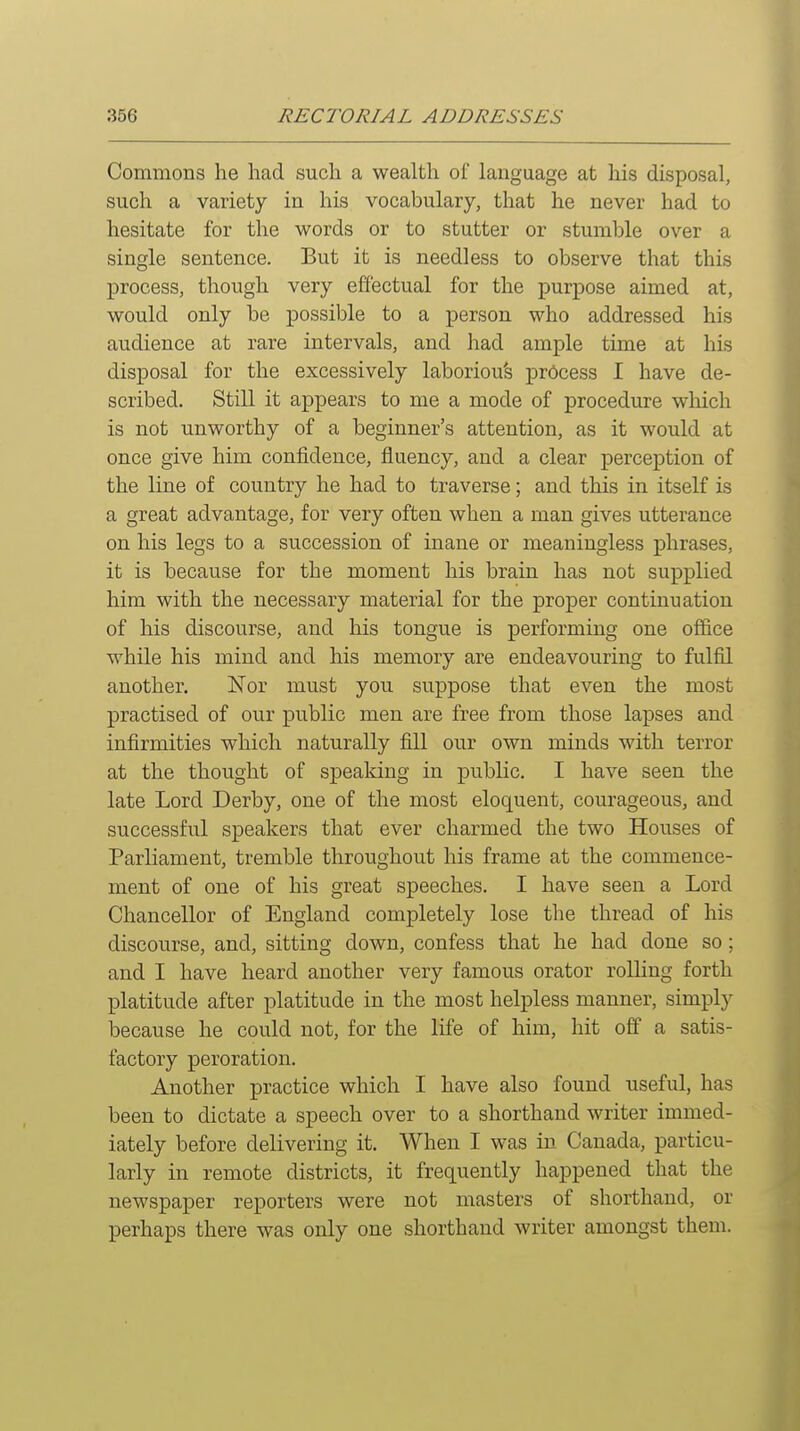 Commons he had such a wealth of language at his disposal, such a variety in his vocabulary, that he never had to hesitate for the words or to stutter or stumble over a single sentence. But it is needless to observe that this process, though very effectual for the purpose aimed at, would only be possible to a person who addressed his audience at rare intervals, and had ample time at his disposal for the excessively laboriou's process I have de- scribed. Still it appears to me a mode of procedure which is not unworthy of a beginner's attention, as it would at once give him confidence, fluency, and a clear perception of the line of country he had to traverse; and this in itself is a great advantage, for very often when a man gives utterance on his legs to a succession of inane or meaningless phrases, it is because for the moment his brain has not supplied him with the necessary material for the proper continuation of his discourse, and his tongue is performing one office while his mind and his memory are endeavouring to fulfil another. Nor must you suppose that even the most practised of our public men are free from those lapses and infirmities which naturally fill our own minds with terror at the thought of speaking in public. I have seen the late Lord Derby, one of the most eloquent, courageous, and successful speakers that ever charmed the two Houses of Parliament, tremble throughout his frame at the commence- ment of one of his great speeches. I have seen a Lord Chancellor of England completely lose the thread of his discourse, and, sitting down, confess that he had done so ; and I have heard another very famous orator rolling forth platitude after platitude in the most helpless manner, simply because he could not, for the life of him, hit off a satis- factory peroration. Another practice which I have also found useful, has been to dictate a speech over to a shorthand writer immed- iately before delivering it. When I was in Canada, particu- larly in remote districts, it frequently happened that the newspaper reporters were not masters of shorthand, or perhaps there was only one shorthand writer amongst them.