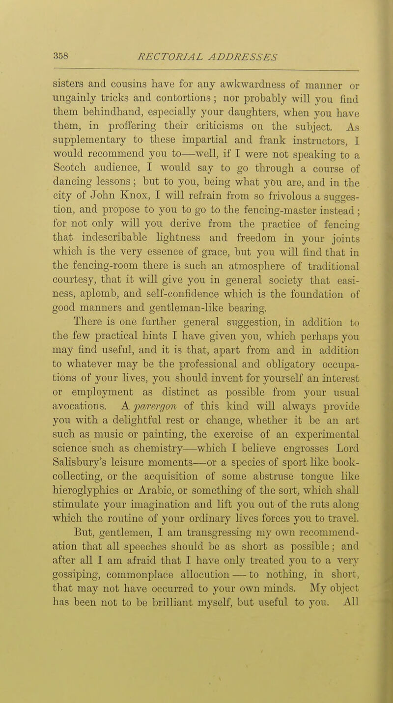 sisters and cousins have for any awkwardness of manner or ungainly tricks and contortions; nor probably will you find tliem behindhand, especially your daughters, when you have them, in proffering their criticisms on the subject. As supplementary to these impartial and frank instructors, 1 would recommend you to—well, if I were not speaking to a Scotch audience, I would say to go through a course of dancing lessons; but to you, being what you are, and in the city of John Knox, I will refrain from so frivolous a sugges- tion, and propose to you to go to the fencing-master instead ; for not only will you derive from the practice of fencing that indescribable lightness and freedom in your joints which is the very essence of grace, but you will find that in the fencing-room there is such an atmosphere of traditional courtesy, that it will give you in general society that easi- ness, aplomb, and self-confidence which is the foundation of good manners and gentleman-like bearing. There is one further general suggestion, in addition to the few practical hints I have given you, which perhaps you may find useful, and it is that, apart from and in addition to whatever may be the professional and obligatory occupa- tions of your lives, you should invent for yourself an interest or employment as distinct as possible from your usual avocations. A parei-gon of this kind will always provide you with a delightful rest or change, whether it be an art such as music or painting, the exercise of an experimental science such as chemistry—which I believe engrosses Lord Salisbury's leisure moments—or a species of sport like book- collecting, or the acquisition of some abstruse tongue like hieroglyphics or Arabic, or something of the sort, which shall stimulate your imagination and lift you out of the ruts along which the routine of your ordinary lives forces you to travel. But, gentlemen, I am transgressing my own recommend- ation that all speeches should be as short as possible: and after all I am afraid that I have only treated you to a ver}' gossiping, commonplace allocution •—- to nothing, in short, that may not have occurred to your own minds. JMy object has been not to be brilliant myself, but useful to you. All