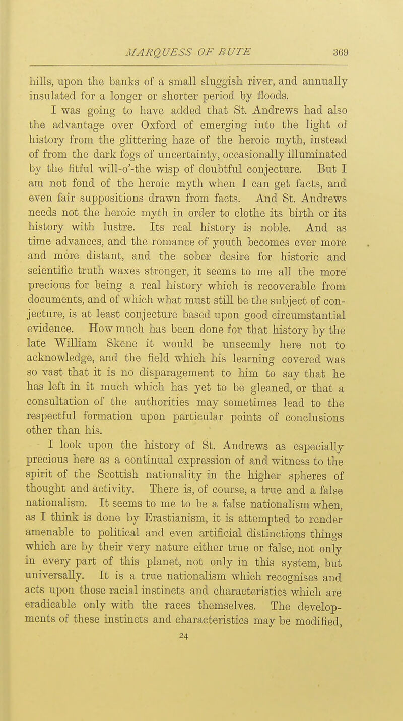 hills, upon the banks of a small sluggish river, and annually insulated for a longer or shorter period by floods. I was going to have added that St. Andrews had also the advantage over Oxford of emerging into the light of history from the glittering haze of the heroic myth, instead of from the dark fogs of uncertainty, occasionally illuminated by the fitful will-o'-the wisp of doubtful conjecture. But I am not fond of the heroic myth when I can get facts, and even fair suppositions drawn from facts. And St. Andrews needs not the heroic myth in order to clothe its birth or its history with lustre. Its real history is noble. And as time advances, and the romance of youth becomes ever more and more distant, and the sober desire for historic and scientific truth waxes stronger, it seems to me all the more precious for being a real history which is recoverable from documents, and of which what must still be the subject of con- jecture, is at least conjecture based upon good circumstantial evidence. How much has been done for that history by the late William Skene it would be unseemly here not to acknowledge, and the field which his learning covered was so vast that it is no disparagement to him to say that he has left in it much which has yet to be gleaned, or that a consultation of the authorities may sometimes lead to the respectful formation upon particular points of conclusions other than his. I look upon the history of St. Andrews as especially precious here as a continual expression of and witness to the spirit of the Scottish nationality in the higher spheres of thought and activity. There is, of course, a true and a false nationalism. It seems to me to be a false nationalism when, as I think is done by Erastianism, it is attempted to render amenable to political and even artificial distinctions things which are by their very nature either true or false, not only in every part of this planet, not only in this system, but universally. It is a true nationalism which recognises and acts upon those racial instincts and characteristics which are eradicable only with the races themselves. The develop- ments of these instincts and characteristics may be modified, 24