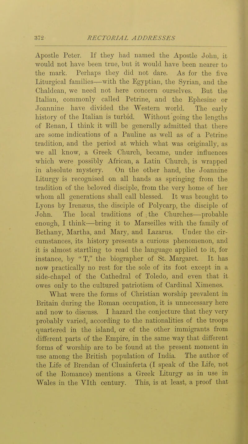 Apostle Peter. If they had named the Apostle John, it would not have been true, but it would have been nearer to the mark. Perhaps they did not dare. As for the five Liturgical families—with the Egyptian, the Syrian, and the Chaldean, we need not here concern ourselves. But the Italian, commonly called Petrine, and the Ephesine or Joannine have divided the Western world. The early history of the Italian is turbid. Without going the lengths of Kenan, I think it will be generally admitted that there are some indications of a Pauline as well as of a Petrine tradition, and the period at which what was originally, as we all know, a Greek Church, became, under influences which were possibly African, a Latin Church, is wrapped in absolute mystery. On the other hand, the Joannine Liturgy is recognised on all hands as springing from the tradition of the beloved disciple, from the very home of her whom all generations shall call blessed. It was brought to Lyons by Irenseus, the disciple of Polycarj), the disciple of John. The local traditions of , the Churches—probable enough, I think—bring it to Marseilles with the family of Bethany, Martha, and Mary, and Lazarus. Under the cir- cumstances, its history presents a curious phenomenon, and it is almost startling to read the language applied to it, for instance, by  T, the biographer of St. Margaret. It has now practically no rest for the sole of its foot except in a side-chapel of the Cathedral of Toledo, and even that it owes only to the cultured patriotism of Cardinal Ximenes. What were the forms of Christian worship prevalent in Britain during the Eoman occupation, it is unnecessary here and now to discuss. I hazard the conjecture that they very probably varied, according to the nationalities of the troops quartered in the island, or of the other immigrants from different parts of the Empire, in the same way that different forms of worship are to be found at the present moment in use among the British population of India. The author of the Life of Brendan of Cluainferta (I speak of the Life, not of the Eomance) mentions a Greek Liturgy as in use in Wales in the Vlth century. This, is at least, a proof that