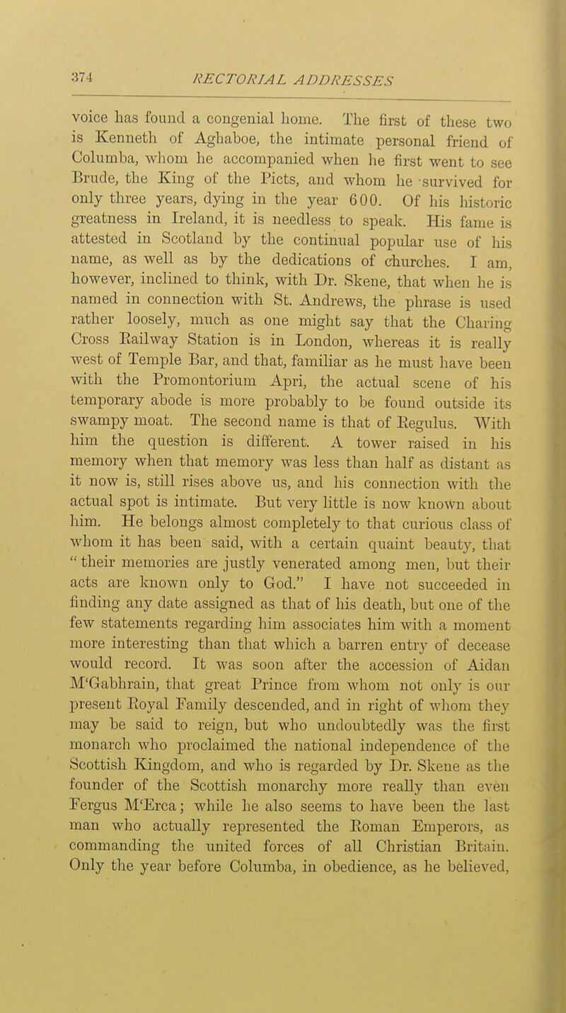 voice has found a congenial home. The first of these two is Kenneth of Aghaboe, the intimate personal friend of Columba, whom he accompanied when he first went to see Brude, the King of the Picts, and whom he survived for only three years, dying in the year 600. Of his historic greatness in Ireland, it is needless to speak. His fame is attested in Scotland by the continual popular use of his name, as well as by the dedications of churches. I am, however, inclined to think, with Dr. Skene, that when he is named in connection with St. Andrews, the phrase is used rather loosely, much as one might say that the Charing Cross Eailway Station is in London, whereas it is really west of Temple Bar, and that, familiar as he must have been with the Promontorium Apri, the actual scene of his temporary abode is more probably to be found outside its swampy moat. The second name is that of Eegulus. With him the question is different. A tower raised in his memory when that memory was less than half as distant as it now is, still rises above us, and his connection with the actual spot is intimate. But very little is now known about him. He belongs almost completely to that curious class of whom it has been said, with a certain quaint beauty, that  their memories are justly venerated among men, but their acts are known only to God. I have not succeeded in finding any date assigned as that of his death, but one of the few statements regarding him associates him with a moment more interesting than tliat which a barren entry of decease would record. It was soon after the accession of Aidan M'Gabhrain, that great Prince from whom not only is our present Pioyal Family descended, and in right of wliom they may be said to reign, but who undoubtedly was the first monarch who proclaimed the national independence of the Scottish Kingdom, and who is regarded by Dr. Skene as the founder of the Scottish monarchy more really than even Fergus M'Erca; while he also seems to have been the last man who actually represented the Eoman Emperors, as commanding the united forces of aU Christian Britain. Only tlie year before Columba, in obedience, as he believed,