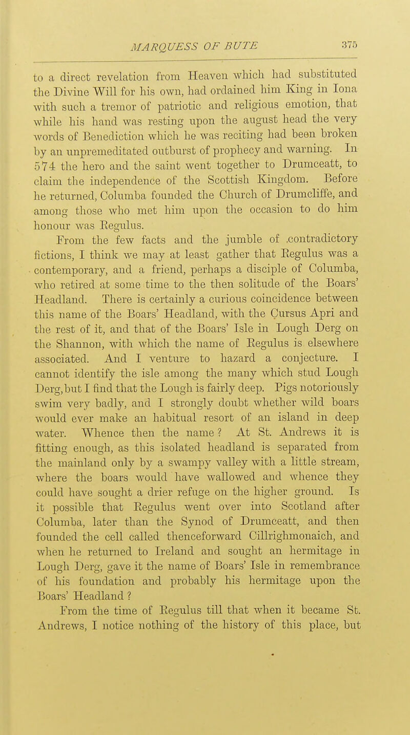 to a direct revelation from Heaven which had substituted the Divine Will for his own, had ordained him King in lona with such a tremor of patriotic and religious emotion, that while his hand was resting upon the august head the very words of Benediction which he was reciting had been broken by an unpremeditated outburst of prophecy and warning. In 574 the hero and the saint went together to Drumceatt, to claim the independence of the Scottish Kingdom. Before he returned, Columba founded the Church of Drumcliffe, and among those who met him upon the occasion to do him honour was Eegulus. From the few facts and the jumble of .contradictory fictions, I think we may at least gather that Eegulus was a contemporary, and a friend, perhaps a disciple of Columba, who retired at some time to the then solitude of the Boars' Headland. There is certainly a curious coincidence between this name of the Boars' Headland, with the Cursus Apri and the rest of it, and that of the Boars' Isle in Lough Derg on the Shannon, with which the name of Eegulus is elsewhere associated. And I venture to hazard a conjecture. I cannot identify the isle among the many which stud Lough Derg,but I find that the Lough is fairly deep. Pigs notoriously swim very badly, and I strongly doubt whether wild boars would ever make an habitual resort of an island in deep water. Whence then the name ? At St. Andrews it is fitting enough, as this isolated headland is separated from the mainland only by a swampy valley with a little stream, where the boars would have wallowed and whence they could have sought a drier refuge on the higher ground. Is it possible that Eegulus went over into Scotland after Columba, later than the Synod of Drumceatt, and then founded the cell called thenceforward Cillrighmonaich, and when he returned to Ireland and sought an hermitage in Lough Dero- oave it the name of Boars' Isle in remembrance of his foundation and probably his hermitage upon the Boars' Headland ? From the time of Eegulus till that when it became St. Andrews, I notice nothing of the history of this place, but