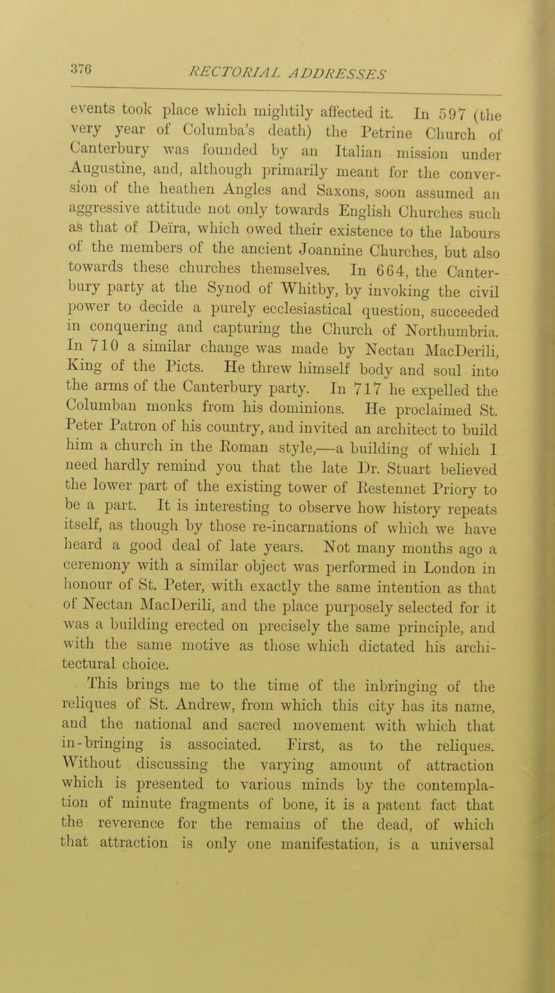 events took place which mightily affected it. In 597 (the very year of Columba's death) the Petrine Church of Canterbury was founded by an Italian mission under Augustine, and, although primarily meant for the conver- sion of the heathen Angles and Saxons, soon assumed an aggressive attitude not only towards Euglish Churches such as that of Deira, which owed their existence to the labours of the members of the ancient Joannine Churches, but also towards these churches themselves. In 664, the Canter- bury party at the Synod of Whitby, by invoking the civU power to decide a purely ecclesiastical question, succeeded in conquering and capturing the Church of Northumbria. In 710 a similar change was made by Nectan MacDerili, King of the Picts. He threw himself body and soul into the arms of the Canterbury party. In 717 he expelled the Columban monks from his dominions. He proclaimed St. Peter Patron of his country, and invited an architect to build him a church in the Eoman style,—a building of which I need hardly remind you that the late Dr. Stuart believed the lower part of the existing tower of Eestennet Priory to be a part. It is interesting to observe how history repeats itself, as though by those re-incarnations of which we have heard a good deal of late years. Not many months ago a ceremony with a similar object was j)erformed in London in honour of St. Peter, with exactly the same intention as that of Nectan MacDerili, and the place purposely selected for it was a building erected on precisely the same principle, and with the same motive as those which dictated his archi- tectural choice. This brings me to the time of the inbringing of the reliques of St. Andrew, from which this city has its name, and the national and sacred movement with which that in-bringing is associated. First, as to the reliques. Without discussing the varying amount of attraction which is presented to various minds by the contempla- tion of minute fragments of bone, it is a patent fact that the reverence for the remains of the dead, of which that attraction is only one manifestation, is a universal