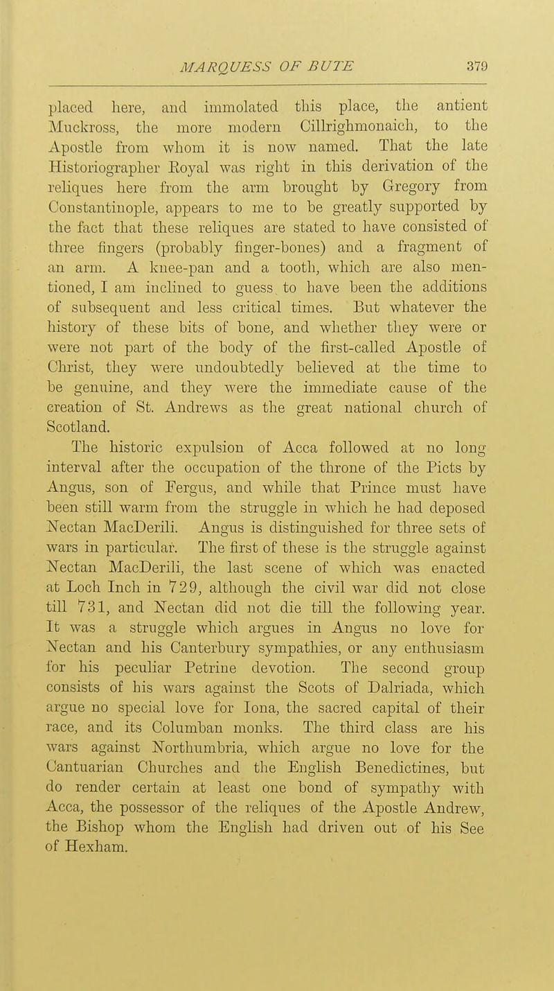 placed here, and immolated this place, the antient Muckross, the more modern Cillrighmonaich, to the xVpostle from whom it is now named. That the late Historiographer Eoyal was right in this derivation of the reliques here from the arm brought by Gregory from Constantinople, appears to me to be greatly supported by the fact that these reliques are stated to have consisted of three fingers (probably finger-bones) and a fragment of an arm. A knee-pan and a tooth, which are also men- tioned, I am inclined to guess to have been the additions of subsequent and less critical times. But whatever the history of these bits of bone, and whether they were or were not part of the body of the first-called Apostle of Christ, they were undoubtedly believed at the time to be genuine, and they were the immediate cause of the creation of St. Andrews as the great national church of Scotland. The historic expulsion of Acca followed at no long interval after the occupation of the throne of the Picts by Angus, son of Fergus, and while that Prince must have been still warm from the struggle in which he had deposed i^Tectan MacDerili. Angus is distinguished for three sets of wars in particular. The first of these is the struggle against jSTectan MacDerili, the last scene of which was enacted at Loch Inch in 729, although the civil war did not close till 731, and Nectan did not die till the following year. It was a struggle which argues in Angus no love for oSTectan and his Canterbury sympathies, or any enthusiasm for his peculiar Petrine devotion. The second group consists of his wars against the Scots of Dalriada, which argue no special love for lona, the sacred capital of their race, and its Columban monks. The third class are his wars against JSTorthumbria, which argue no love for the Cantuarian Churches and the English Benedictines, but do render certain at least one bond of sympathy with Acca, the possessor of the reliques of the Apostle Andrew, the Bishop whom the English had driven out of his See of Hexham.