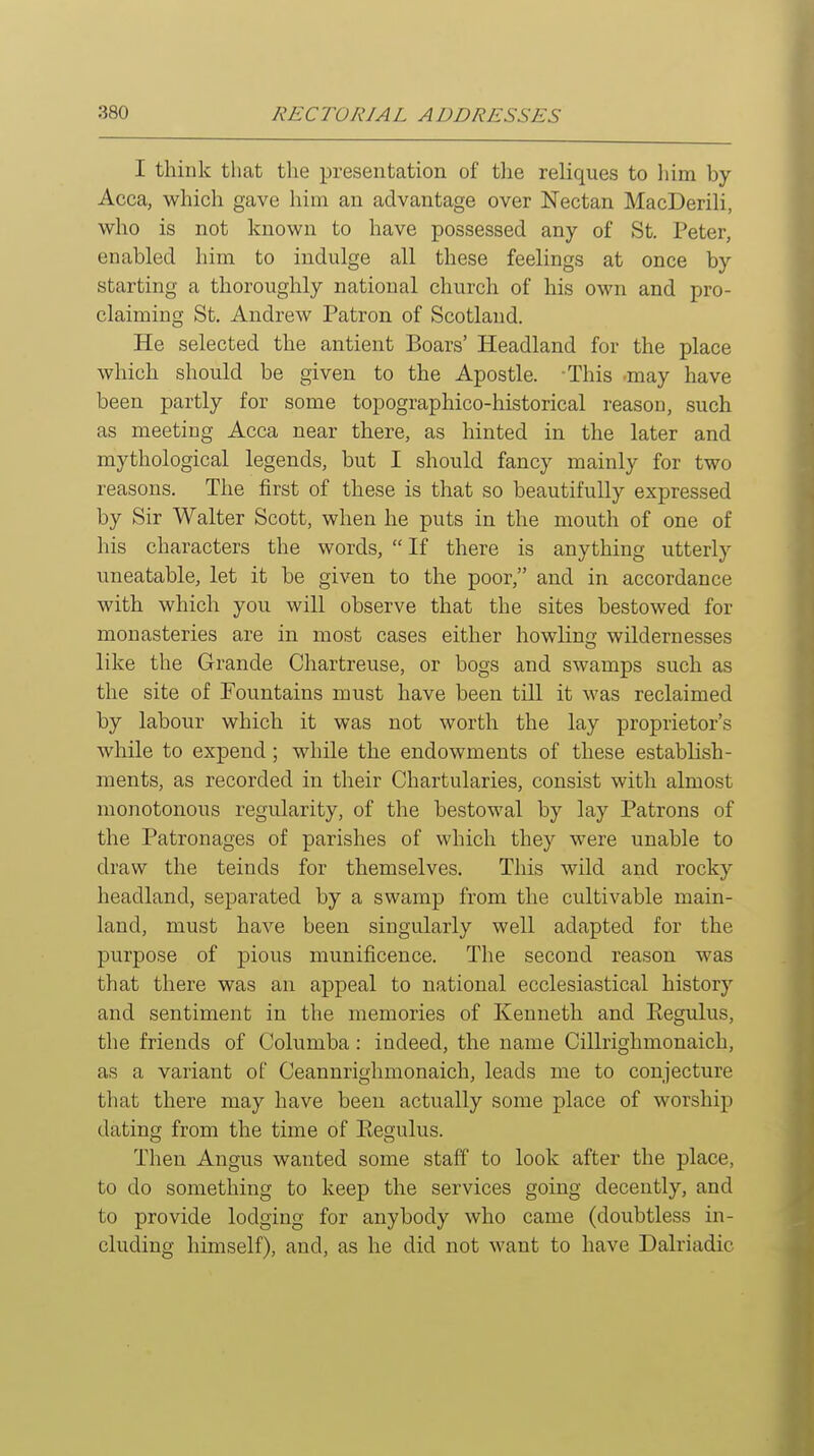 I think that tlie presentation of the reliques to him by Acca, which gave him an advantage over Nectan MacDerili, who is not known to have possessed any of St. Peter, enabled him to indulge all these feelings at once by starting a thoroughly national church of his own and pro- claiming St. Andrew Patron of Scotland. He selected the antient Boars' Headland for the place which should be given to the Apostle. This may have been partly for some topographico-historical reason, such as meeting Acca near there, as hinted in the later and mythological legends, but I should fancy mainly for two reasons. The first of these is that so beautifully expressed by Sir Walter Scott, when he puts in the mouth of one of his characters the words, If there is anything utterly uneatable, let it be given to the poor, and in accordance with which you will observe that the sites bestowed for monasteries are in most cases either howling wildernesses like the Grande Chartreuse, or bogs and swamps such as the site of Fountains must have been till it was reclaimed by labour which it was not worth the lay proprietor's while to expend; while the endowments of these establish- ments, as recorded in their Chartularies, consist with almost monotonous regularity, of the bestowal by lay Patrons of the Patronages of parishes of which they were unable to draw the teinds for themselves. This wild and rocky headland, separated by a swamp from the cultivable main- land, must have been singularly well adapted for the purpose of pious munificence. The second reason was that there was an appeal to national ecclesiastical history and sentiment in the memories of Kenneth and Kegulus, the friends of Columba: indeed, the name Cillrighmonaich, as a variant of Ceannrighmonaich, leads me to conjecture that there may have been actually some place of worship dating from the time of Eegulus. Then Angus wanted some staff to look after the place, to do something to keep the services going decently, and to provide lodging for anybody who came (doubtless in- cluding himself), and, as he did not want to have Dalriadic