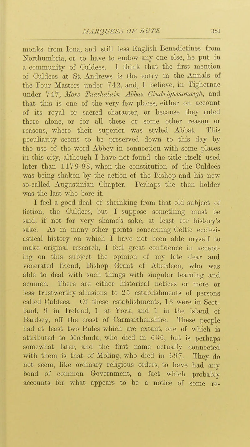 monks from lona, and still less English Benedictines from Northumbria, or to have to endow any one else, he put in a community of Culdees, I think that the first mention of Culdees at St. Andrews is the entry in the Annals of the Four Masters under 742, and, I believe, in Tighernac imder 747, Mors T^lathala^n Alias Cindrighmonaigh, and that this is one of the very few places, either on account of its royal or sacred character, or because they ruled there alone, or for all these or some other reason or reasons, where their superior was styled Abbat. This peculiarity seems to be preserved down to this day by the use of the word Abbey in connection with some places in this city, although I have not found the title itself used later than 1178-88, when the constitution of the Culdees was being shaken by the action of the Bishop and his new so-called Augustinian Chapter. Perhaps the then holder was the last who bore it. I feel a good deal of shrinking from that old subject of fiction, the Culdees, but I suppose something must be said, if not for very shame's sake, at least for history's sake. As in many other points concerning Celtic ecclesi- astical history on which I have not been able myself to make original research, I feel great confidence in accept- ing on this subject the opinion of my late dear and venerated friend, Bishop Grant of Aberdeen, who was able to deal with such things with singular learning and acumen. There are either historical notices or more or less trustworthy allusions to 25 establishments of persons called Culdees. Of these establishments, 13 were in Scot- land, 9 in Ireland, 1 at York, and 1 in the island of Bardsey, off the coast of Carmarthenshire. These people had at least two Eules which are extant, one of which is attributed to Mochuda, who died in 636, but is perhaps somewhat later, and the first name actually connected with them is that of Moling, who died in 697. They do not seem, like ordinary religious orders, to have had any bond of common Government, a fact which probably accounts for what appears to be a notice of some re-