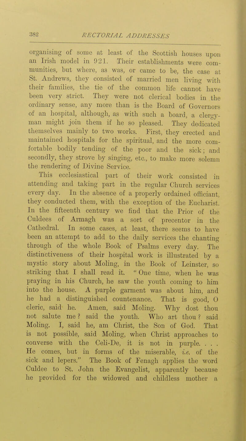 organising of some at least of the Scottish houses upon an Irish model in 921. Their establishments were com- munities, but where, as was, or came to be, the case at St. Andrews, they consisted of married men living with their families, the tie of the common life cannot have been very strict. They were not clerical bodies in the ordinary sense, any more than is the Board of Governors of an hospital, although, as with such a board, a clergy- man might join them if he so pleased. They dedicated themselves mainly to two works. First, they erected and maintained hospitals for the spiritual, and the more com- fortable bodily tending of the poor and the sick; and secondly, they strove by singing, etc., to make more solemn the rendering of Divine Service. This ecclesiastical part of their work consisted in attending and taking part in the regular Church services every day. In the absence of a properly ordained oflaciant, they conducted them, with the exception of the Eucharist. In the fifteenth century we find that the Prior of the Culdees of Armagh was a sort of precentor in the Cathedral. In some cases, at least, there seems to have been an attempt to add to the daily services the chanting through of the whole Book of Psalms every day. The distinctiveness of their hospital work is illustrated by a mystic story about Moling, in the Book of Leinster, so striking that I shall read it.  One time, when he was praying in his Church, he saw the youth coming to him into the house. A purple garment was about him, and he had a distinguished countenance. That is good, 0 cleric, said he. Amen, said Moling. Why dost thou not salute me ? said the youth. Who art thou ? said Moling. I, said he, am Christ, the Son of God. That is not possible, said Moling, when Christ approaches to converse with the CeH-De, it is not in purple. . . . He comes, but in forms of the miserable, %.e. of the sick and lepers. The Book of Penagh applies the word Culdee to St. John the Evangelist, apparently because he provided for the widowed and childless mother a