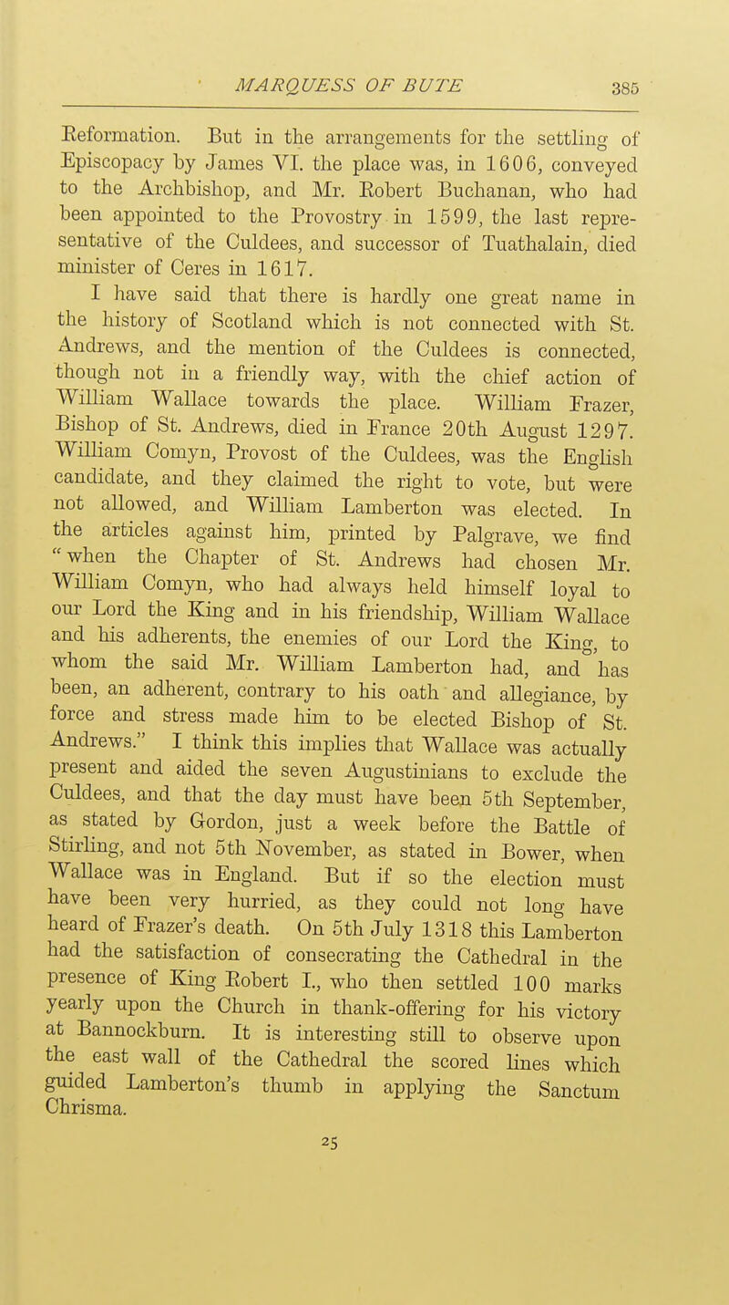 Eeformation. But in the arrangements for the settling of Episcopacy by James VI. the place was, in 1606, conveyed to the Archbishop, and Mr. Eobert Buchanan, who had been appointed to the Provostry in 1599, the last repre- sentative of the Culdees, and successor of Tuathalain, died minister of Ceres in 1617. I have said that there is hardly one great name in the history of Scotland which is not connected with St. Andrews, and the mention of the Culdees is connected, though not in a friendly way, with the chief action of William Wallace towards the place. William Frazer, Bishop of St. Andrews, died in France 20th August 12 9 7^ William Comyn, Provost of the Culdees, was the English candidate, and they claimed the right to vote, but were not allowed, and William Lamberton was elected. In the articles against him, printed by Palgrave, we find when the Chapter of St. Andrews had chosen Mr. William Comyn, who had always held himself loyal to our Lord the King and in his friendship, William Wallace and his adherents, the enemies of our Lord the King, to whom the said Mr. William Lamberton had, and^'has been, an adherent, contrary to his oath and allegiance, by force and stress made him to be elected Bishop of' St. Andrews. I thmk this implies that Wallace was actually present and aided the seven Augustmians to exclude the Culdees, and that the day must have been 5 th September, as^ stated by Gordon, just a week before the Battle of Stirling, and not 5 th November, as stated in Bower, when Wallace was in England. But if so the election must have been very hurried, as they could not long have heard of Frazer's death. On 5th July 1318 this Lamberton had the satisfaction of consecrating the Cathedral in the presence of King Ptobert I., who then settled 100 marks yearly upon the Church in thank-offering for his victory at Bannockburn. It is interesting still to observe upon the east wall of the Cathedral the scored lines which guided Lamberton's thumb in applying the Sanctum Chrisma. 25