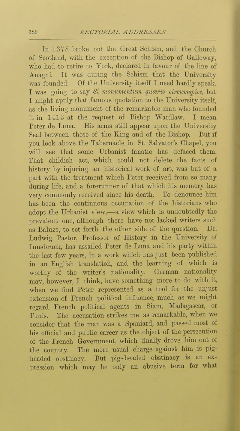 In 1378 broke out the Great Schism, and the Church of Scotland, with the exception of the Bishop of Galloway, who had to retire to York, declared in favour of the line of Anagni, It was during the Schism that the University- was founded. Of the University itself I need hardly speak. I was going to say Sii monumentum quceo'is circumspice, but I might apply that famous quotation to the University itself, as the living monument of the remarkable man who founded it in 1413 at the request of Bishop Wardlaw. I mean Peter de Luna. His arms still appear upon the University Seal between those of the King and of the Bishop. But if you look above the Tabernacle in St. Salvator's Chapel, you will see that some Urbanist fanatic has defaced them. That childish act, which could not delete the facts of history by injuring an historical work of art, was but of a part with the treatment which Peter received from so many during life, and a forerunner of that which his memory has very commonly received since his death. To denounce him has been the continuous occupation of the historians who adopt the Urbanist view,—a view which is undoubtedly the prevalent one, although there have not lacked writers such as Baluze, to set forth the other side of the question. Dr. Ludwig Pastor, Professor of History in the University of Innsbruck, has assailed Peter de Luna and his party within the last few years, in a work which has just been published in an English translation, and the learning of which is worthy of the writer's nationality. German nationality may, however, I think, have something more to do with it, when we find Peter represented as a tool for the unjust extension of French political influence, much as we might regard French political agents in Siam, Madagascar, or Tunis. The accusation strikes me as remarkable, when we consider that the man was a Spaniard, and passed most of his official and public career as the object of the persecution of the French Government, which finally drove him out of the country. The more usual charge against him is pig- headed obstinacy. But pig-headed obstinacy is an ex- pression which may be only an abusive term for what