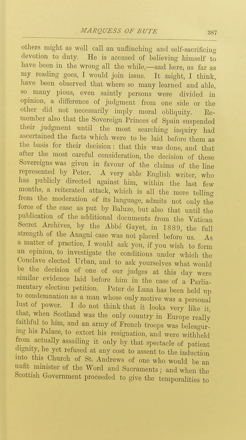 Others might as well call an unflinching and self-sacrificing devotion to duty. He is accused of believing himself to have been in the wrong all the while,—and here, as far as my reading goes, I would join issue. It might, I think, have been observed that where so many learned and able, so^ many pious, even saintly persons were divided in opinion, a difference of judgment from one side or the other did not necessarily imply moral obliquity. Ee- member also that the Sovereign Princes of Spain suspended their judgment until the most searching inquiry had ascertained the facts which were to be laid before them as the basis for their decision: that this was done, and that after the most careful consideration, the decision of these Sovereigns was given in favour of the claims of the line represented by Peter. A very able English writer, who has publicly directed against him, within the last few months, a reiterated attack, which is all the more telling from the moderation of its language, admits not only the force of the case as put by Baluze, but also that until the publication of the additional documents from the Vatican Secret Archives, by the Abbe Gayet, in 1889, the full strength of the Anagni case was not placed before us. As a matter of practice, I would ask you, if you wish to form an opinion, to investigate the conditions under which the Conclave elected Urban, and to ask yourselves what would be the decision of one of our judges at this day were similar evidence laid before him in the case of a Parlia- mentary election petition. Peter de Luna has been held up to condemnation as a man whose only motive was a personal lust of power. I do not think that it looks very like it that, when Scotland was the only country in Europe really faithful to him, and an army of French troops was beleagur- mg his Palace, to extort his resignation, and were withheld from actuaUy assailing it only by that spectacle of patient dignity, he yet refused at any cost to assent to the induction into this Church of St. Andrews of one who would be an unfit minister of the Word and Sacraments; and when the Scottish Government proceeded to give the temporalities to