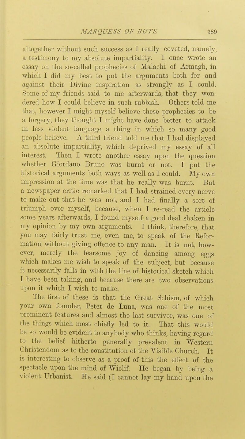 altogether without such success as I really coveted, namely, a testimony to my absolute impartiality. I once wrote an essay on the so-called prophecies of Malachi of Armagh, in which I did my best to put the arguments both for and against their Divine inspiration as strongly as I could. Some of my friends said to me afterwards, that they won- dered how I could believe in such rubbish. Others told me that, however I might myself believe these prophecies to be a forgery, they thought I might have done better to attack in less violent language a thing in which so many good people believe. A third friend told me that I had displayed an absolute impartiality, which deprived my essay of all interest. Then I wrote another essay upon the question whether Giordano Bruno was burnt or not. I put the historical arguments both ways as well as I could. My own impression at the time was that he really was burnt. But a newspaper critic remarked that I had strained every nerve to make out that he was not, and I had finally a sort of triumph over myself, because, when I re-read the article some years afterwards, I found myself a good deal shaken in my opinion by my own arguments. I think, therefore, that you may fairly trust me, even me, to speak of the Eefor- mation without giving offence to any man. It is not, how- ever, merely the fearsome joy of dancing among eggs which makes me wish to speak of the subject, but because it necessarily falls in with the line of historical sketch which I have been taking, and because there are two observations upon it which I wish to make. The first of these is that the Great Schism, of which your own founder, Peter de Luna, was one of the most prominent features and almost the last survivor, was one of the things which most chiefly led to it. That this would be so would be evident to anybody who thinks, having regard to the belief hitherto generally prevalent in Western Christendom as to the constitution of the Visible Church. It is interesting to observe as a proof of this the effect of the spectacle upon the mind of Wiclif. He began by being a violent Urbanist. He said (I cannot lay my hand upon the
