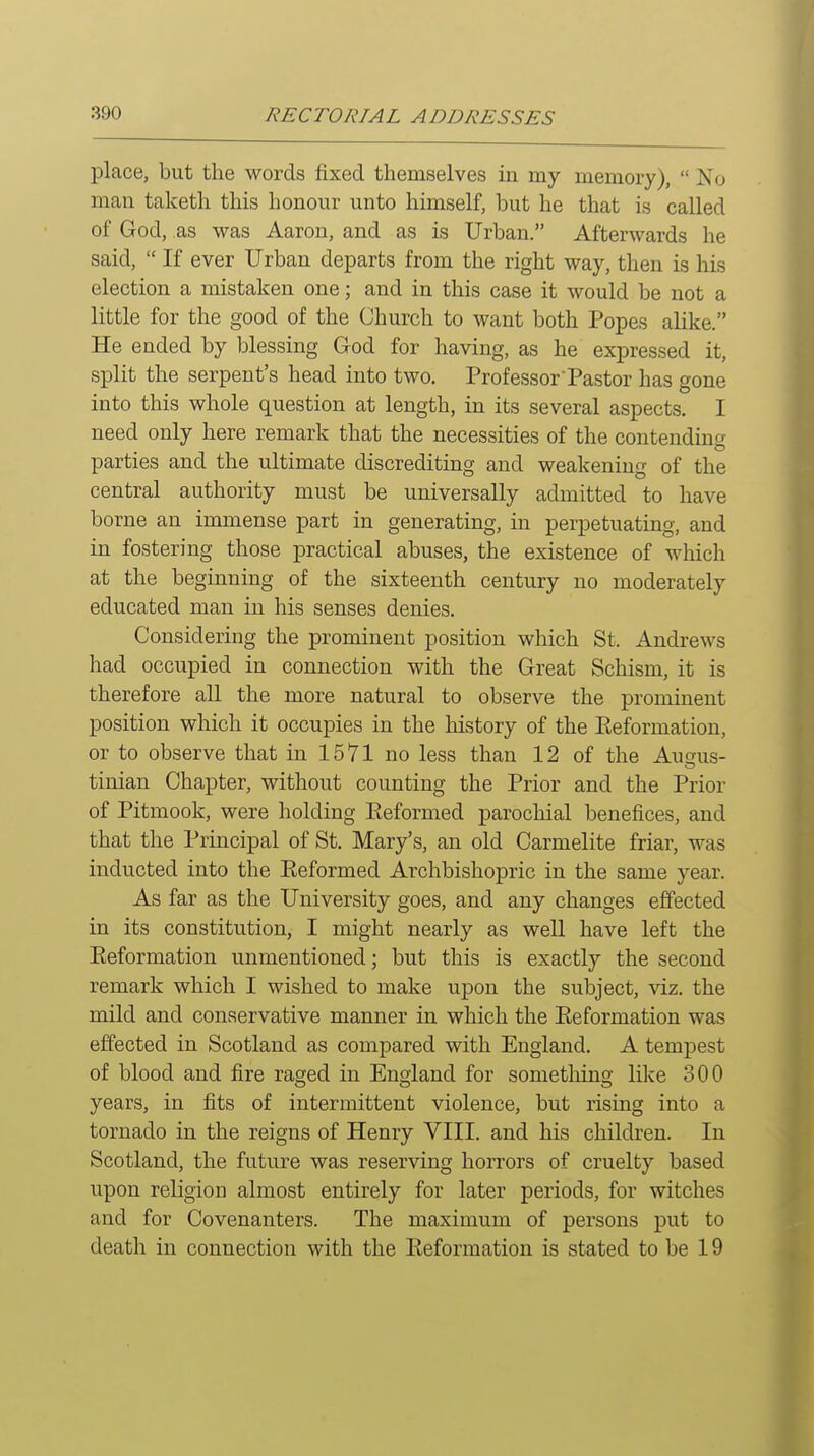 place, but the words fixed themselves in my memory),  No man taketh this honour unto himself, but he that is called of God, as was Aaron, and as is Urban. Afterwards he said,  If ever Urban departs from the right way, then is his election a mistaken one; and in this case it would be not a little for the good of the Church to want both Popes alike. He ended by blessing G-od for having, as he expressed it, split the serpent's head into two. Professor'Pastor has gone into this whole question at length, in its several aspects. I need only here remark that the necessities of the contending parties and the ultimate discrediting and weakening of the central authority must be universally admitted to have borne an immense part in generating, in perpetuating, and in fostering those practical abuses, the existence of which at the beginning of the sixteenth century no moderately educated man in his senses denies. Considering the prominent position which St. Andrews had occupied in connection with the Great Schism, it is therefore all the more natural to observe the prominent position which it occupies in the history of the Eeformation, or to observe that in 1571 no less than 12 of the Ausus- tinian Chapter, without counting the Prior and the Prior of Pitmook, were holding Eeformed parochial benefices, and that the Principal of St. Mary's, an old Carmelite friar, was inducted into the Eeformed Archbishopric in the same year. As far as the University goes, and any changes effected in its constitution, I might nearly as well have left the Eeformation unmentioned; but this is exactly the second remark which I wished to make upon the subject, viz. the mild and conservative manner in which the Eeformation was effected in Scotland as compared with England. A tempest of blood and fire raged in England for something like 300 years, in fits of intermittent violence, but rising into a tornado in the reigns of Henry VIII. and his children. In Scotland, the future was reserving horrors of cruelty based upon religion almost entirely for later periods, for witches and for Covenanters. The maximum of persons put to death in connection with the Eeformation is stated to be 19