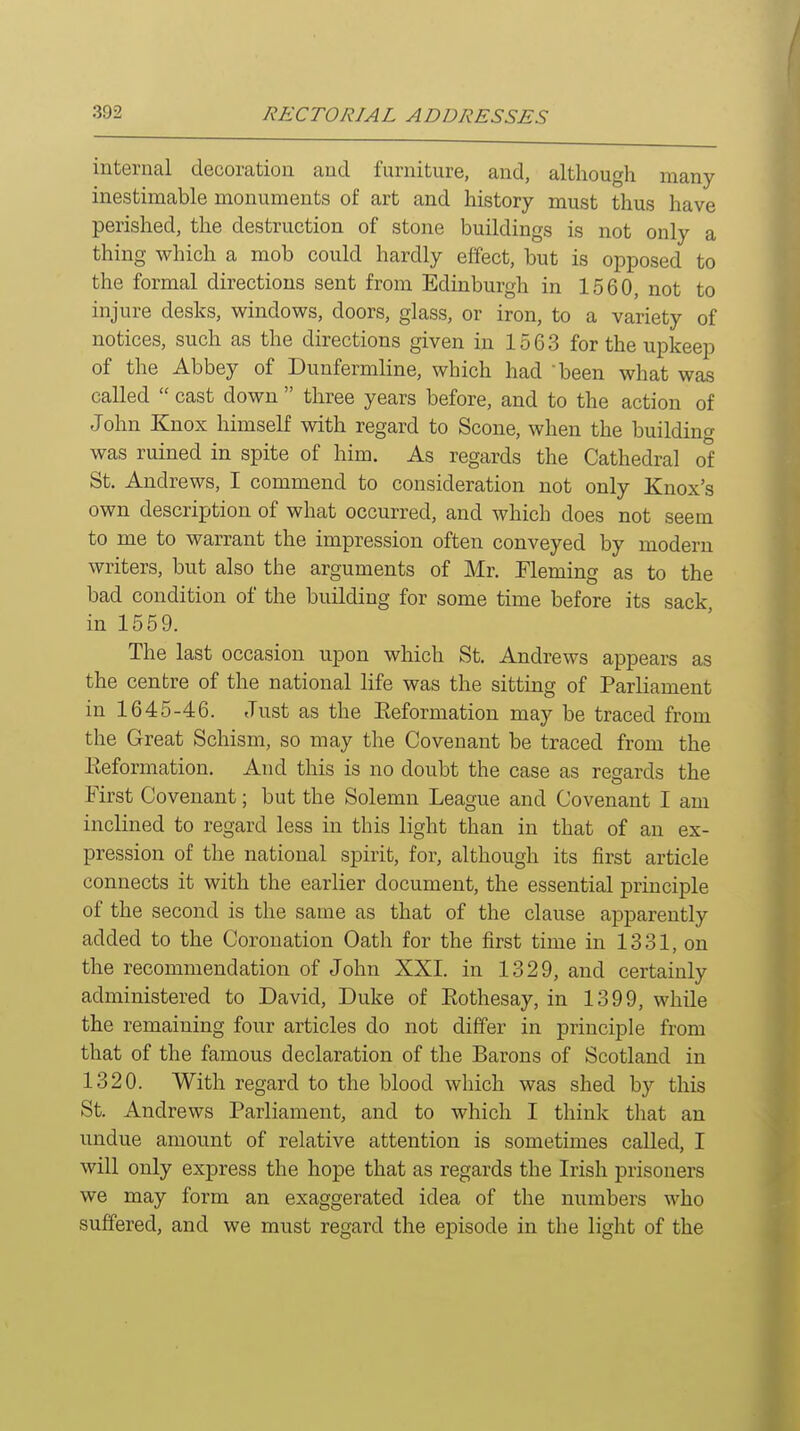 internal decoration and furniture, and, although many inestimable monuments of art and history must thus have perished, the destruction of stone buildings is not only a thing which a mob could hardly effect, but is opposed to the formal directions sent from Edinburgh in 1560, not to injure desks, windows, doors, glass, or iron, to a variety of notices, such as the directions given in 1563 for the upkeep of the Abbey of Dunfermline, which had -been what was called  cast down  three years before, and to the action of John Knox himself with regard to Scone, when the building was ruined in spite of him. As regards the Cathedral of St. Andrews, I commend to consideration not only Knox's own description of what occurred, and which does not seem to me to warrant the impression often conveyed by modern writers, but also the arguments of Mr. Fleming as to the bad condition of the building for some time before its sack in 1559. The last occasion upon which St. Andrews appears as the centre of the national life was the sitting of Parliament in 1645-46. Just as the Eeformation may be traced from the Great Schism, so may the Covenant be traced from the Eeformation. And this is no doubt the case as regards the First Covenant; but the Solemn League and Covenant I am inclined to regard less in this light than in that of an ex- pression of the national spirit, for, although its first article connects it with the earlier document, the essential principle of the second is the same as that of the clause apparently added to the Coronation Oath for the first time in 1331, on the recommendation of John XXI. in 1329, and certainly administered to David, Duke of Eothesay, in 1399, while the remaining four articles do not differ in principle from that of the famous declaration of the Barons of Scotland in 1320. With regard to the blood which was shed by this St. Andrews Parliament, and to which I think that an undue amount of relative attention is sometimes called, I will only express the hope that as regards the Irish prisoners we may form an exaggerated idea of the numbers who suffered, and we must regard the episode in the light of the