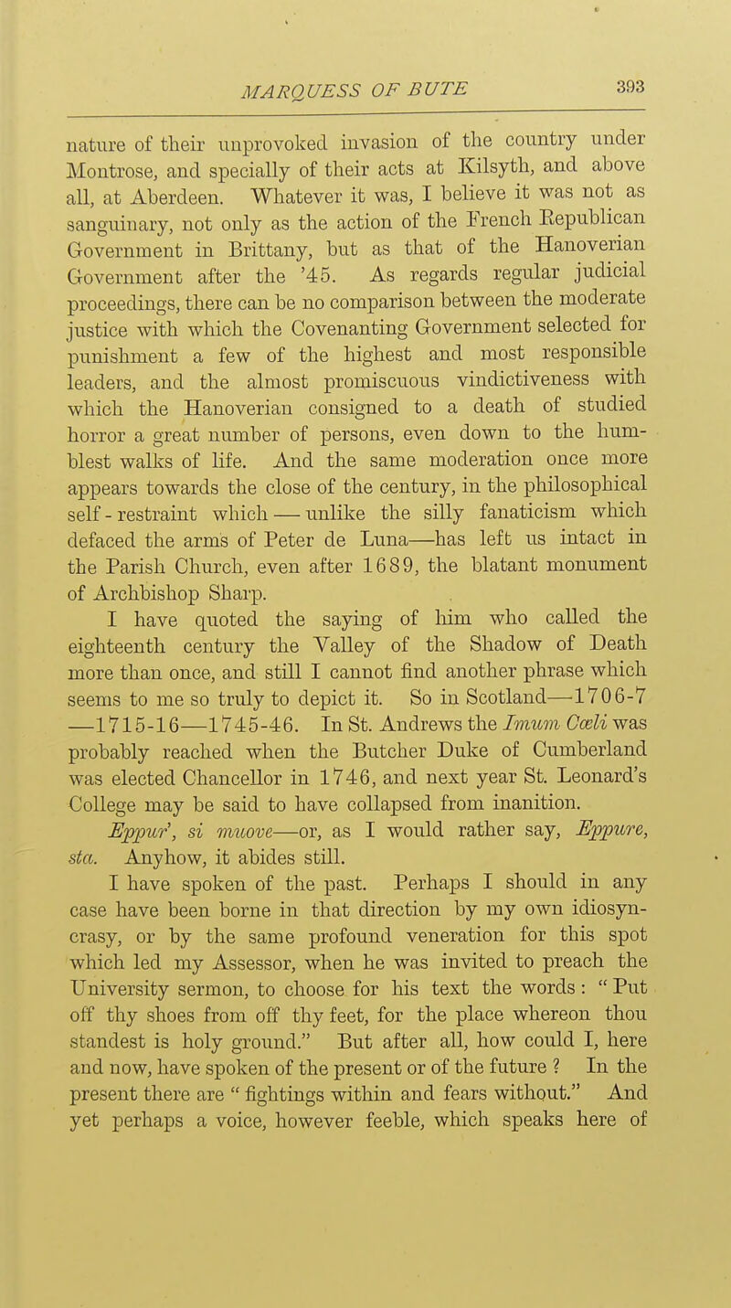 nature of their unprovoked invasion of the country under Montrose, and specially of their acts at Kilsyth, and above all, at Aberdeen. Whatever it was, I believe it was not as sang-uinary, not only as the action of the French Eepublican Government in Brittany, but as that of the Hanoverian Government after the '45. As regards regular judicial proceedings, there can be no comparison between the moderate justice with which the Covenanting Government selected for punishment a few of the highest and most responsible leaders, and the almost promiscuous vindictiveness with which the Hanoverian consigned to a death of studied horror a great number of persons, even down to the hum- blest walks of life. And the same moderation once more appears towards the close of the century, in the philosophical self-restraint which — unlike the silly fanaticism which defaced the arms of Peter de Luna—has left us intact in the Parish Church, even after 1689, the blatant monument of Archbishop Sharp. I have quoted the saying of him who called the eighteenth century the Valley of the Shadow of Death more than once, and still I cannot find another phrase which seems to me so truly to depict it. So in Scotland—1706-7 —1715-16—1745-46. In St. Andrews the Imum Cceli was probably reached when the Butcher Duke of Cumberland was elected Chancellor in 1746, and next year St. Leonard's College may be said to have collapsed from inanition. Eppur', si muove—or, as I would rather say, Eppure, sta. Anyhow, it abides still. I have spoken of the past. Perhaps I should in any case have been borne in that direction by my own idiosyn- crasy, or by the same profound veneration for this spot which led my Assessor, when he was invited to preach the University sermon, to choose for his text the words:  Put off thy shoes from off thy feet, for the place whereon thou standest is holy ground. But after all, how could I, here and now, have spoken of the present or of the future ? In the present there are  fightings within and fears without. And yet perhaps a voice, however feeble, which speaks here of