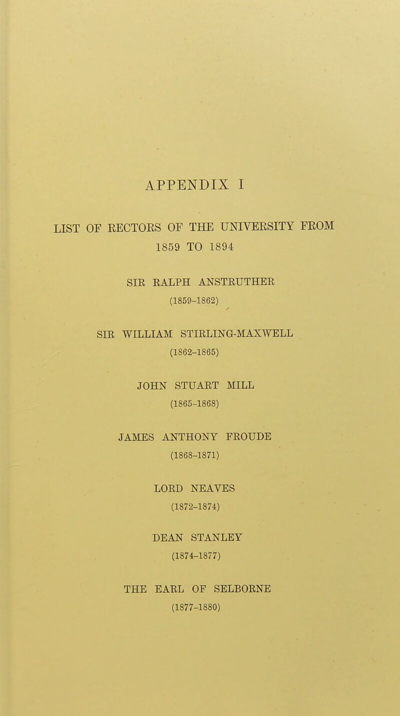 LIST OF EECTOES OF THE UNIVERSITY FEOM 1859 TO 1894 SIR RALPH ANSTRUTHER (1859-1862) SIR WILLIAM STIRLING-MAX^VELL (1862-1865) JOHN STUART MILL (1865-1868) JAMES ANTHONY FROUDE (1868-1871) LORD NEAVES (1872-1874) DEAN STANLEY (1874-1877) THE EARL OF SELBORNE (1877-1880)