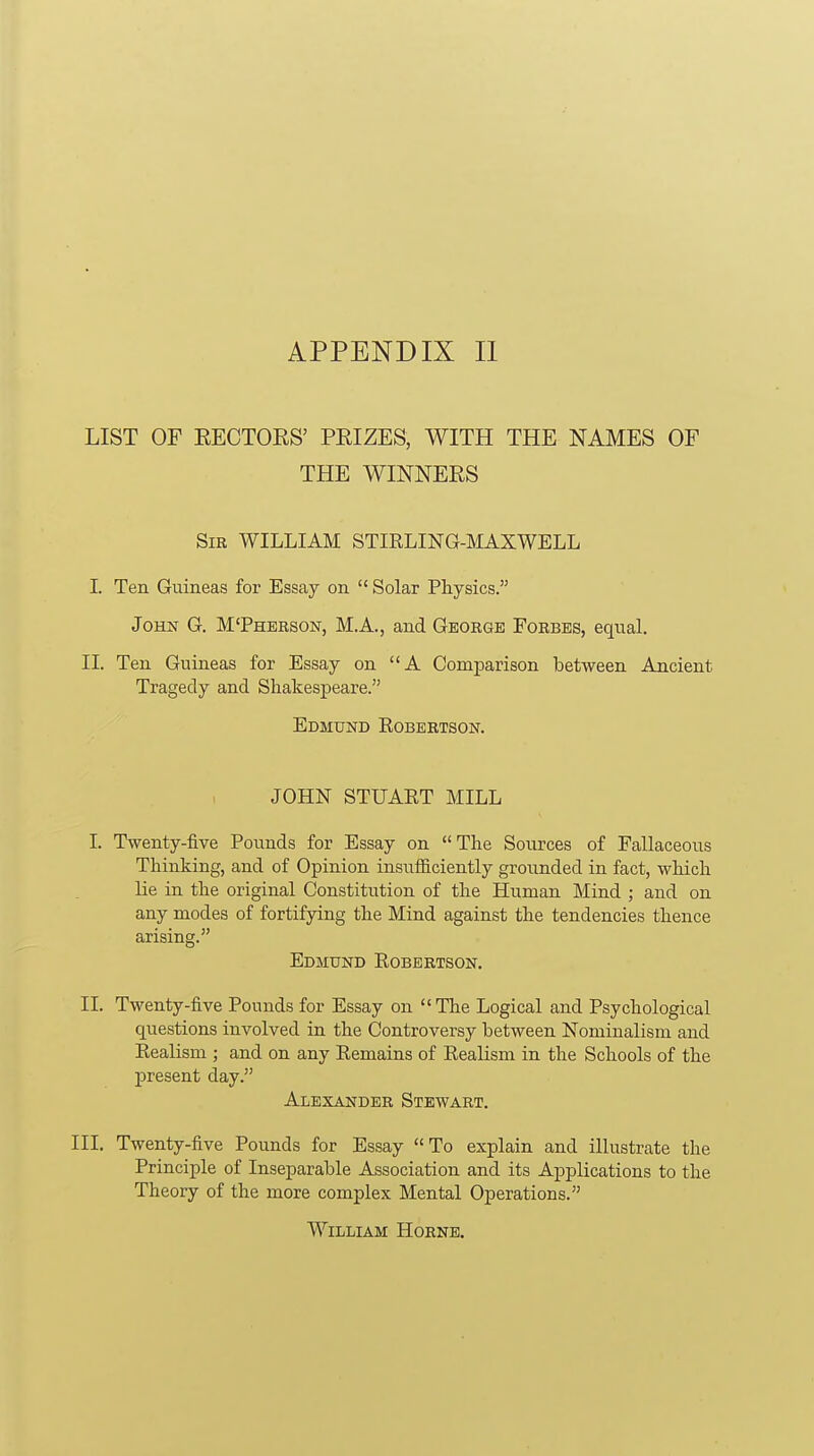 LIST OF EECTOES' PEIZES, WITH THE NAMES OF THE WINNERS Sir WILLIAM STIRLING-MAXWELL I. Ten Guineas for Essay on  Solar Physics. John G. M'Pherson, M.A., and George Forbes, equal. II. Ten Guineas for Essay on A Comparison between Ancient Tragedy and Shakespeare. Edmund Robertson. JOHN STUART MILL I. Twenty-five Pounds for Essay on The Sources of Fallaceous Thinking, and of Opinion insufficiently grounded in fact, which lie in the original Constitution of the Human Mind ; and on any modes of fortifying the Mind against the tendencies thence arising. Edmund Robertson. II. Twenty-five Pounds for Essay on The Logical and Psychological questions involved in the Controversy between Nominalism and Realism ; and on any Remains of Realism in the Schools of the present day. Alexander Stewart. III. Twenty-five Pounds for Essay To explain and illustrate the Principle of Inseparable Association and its Applications to the Theory of the more complex Mental Operations. William Hornb.