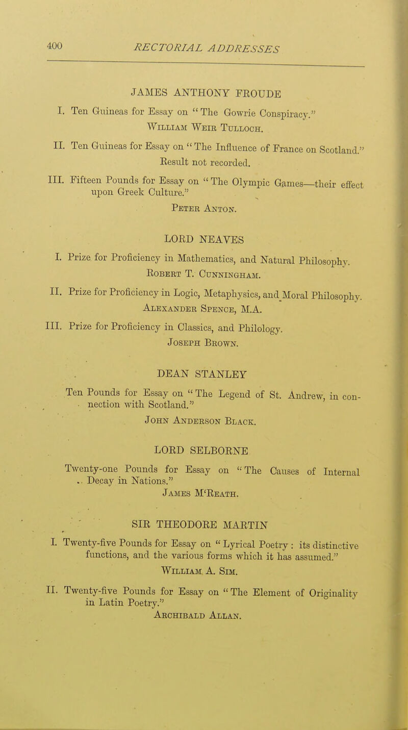 JAMES ANTHONY FROUDE I. Ten Guineas for Essay on  The Gowrie Conspiracy. William Weir Tulloch. II. Ten Guineas for Essay on  The Influence of France on Scotland. Result not recorded. III. Fifteen Pounds for Essay on  The Olympic Games—their effect upon Greek Culture. Peter Anton. LORD NEAVES I. Prize for Proficiency in Mathematics, and Natural Philosophy. Robert T. Cunningham. II. Prize for Proficiency in Logic, Metaphysics, and Moral Philosophy. Alexander Spence, M.A. III. Prize for Proficiency in Classics, and Philology. Joseph Brown. DEAN STANLEY Ten Pounds for Essay on  The Legend of St. Andrew, in con- ■ nection with Scotland. John Anderson Black. LORD SELBORNE Twenty-one Pounds for Essay on The Causes of Internal .. Decay in Nations. James M'Reath. SIR THEODORE MARTIN I Twenty-five Pounds for Essay on  Lyrical Poetry : its distinctive functions, and the various forms which it has assumed. William A. Sim. II. Twenty-five Pounds for Essay on  The Element of Originality in Latin Poetry. Archibald Allan.