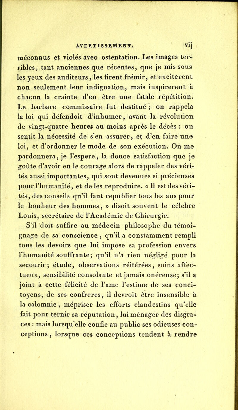 méconnus et violés avec ostentation. Les images ter- ribles, tant anciennes que récentes, que je mis sons les yeux des auditeurs, les firent frémir, et excitèrent non seulement leur indignation, mais inspirèrent a chacun la crainte d’en être une fatale répétition. Le barbare commissaire fut destitué \ on rappela la loi qui défendoit d’inliurner, avant la révolution de vingt-quatre heure» au moins après le décès : on sentit la nécessité de s’en assurer, et d’en faire une loi, et d’ordonner le mode de son exécution. On me pardonnera, je l’espere, la douce satisfaction que je goûte d’avoir eu le courage alors de rappeler des véri- tés aussi importantes, qui sont devenues si précieuses pour l’humanité, et de les reproduire. «Il est des véri- tés, des conseils qu’il faut republier tous les ans pour le bonheur des hommes, » disoit souvent le célébré Louis, secrétaire de l’Académie de Chirurgie. S’il 'doit suffire au médecin philosophe du témoi- gnage de sa conscience , qu’il a constamment rempli tous les devoirs que lui impose sa profession envers l’humanité souffrante; qu’il n’a rien négligé pour la secourir; étude, observations réitérées, soins affec- tueux, sensibilité consolante et jamais onéreuse; s’il a joint a cette félicité de l’ame l’estime de ses conci- toyens, de ses confrères, il devroit être insensible à la calomnie, mépriser les efforts clandestins qu’elle fait pour ternir sa réputation, lui ménager des disgrâ- ces ; mais lorsqu’elle confie au public ses odieuses con- ceptions , lorsque ces conceptions tendent à rendre