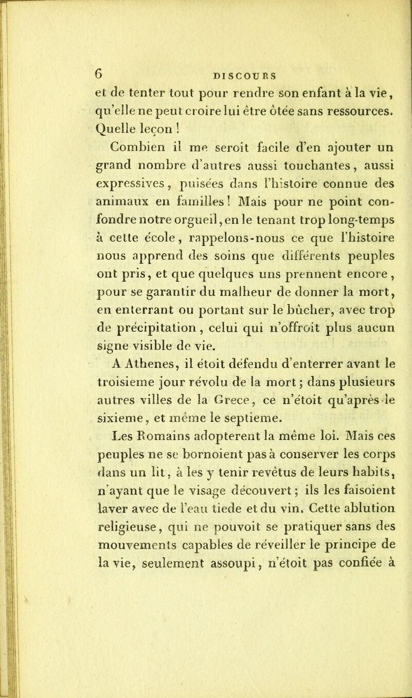 et de tenter tout pour rendre son enfant à la vie, qu’elle ne peut croire lui être ôtée sans ressources. Quelle leçon ! Combien il me seroit facile d’en ajouter un grand nombre d’autres aussi touchantes, aussi expressives, puisées dans l’histoire connue des animaux en familles ! Mais pour ne point con- fondre notre orgueil, en le tenant trop long*temps à cette école, rappelons-nous ce que l’histoire nous apprend des soins que différents peuples ont pris, et que quelques uns prennent encore , pour se garantir du malheur de donner la mort, en enterrant ou portant sur le^bûcher, avec trop de précipitation, celui qui n’offroit plus aucun signe visible de vie. A Athènes, il étoit défendu d’enterrer avant le troisième jour révolu de la mort ; dans plusieurs autres villes de la Grece, ce n’étoit qu’aprèsde sixième, et même le septième. Les Romains adoptèrent la même loi. Mais ces peuples ne se bornoient pas à conserver les corps dans un lit, à les y tenir revêtus de leurs habits, n’ayant que le visage découvert ; ils les faisoient laver avec de i’eaii tiede et du vin. Cette ablution religieuse, qui ne pouvoit se pratiquer sans des mouvements capables de réveiller le principe de la vie, seulement assoupi, n’étoit pas confiée à