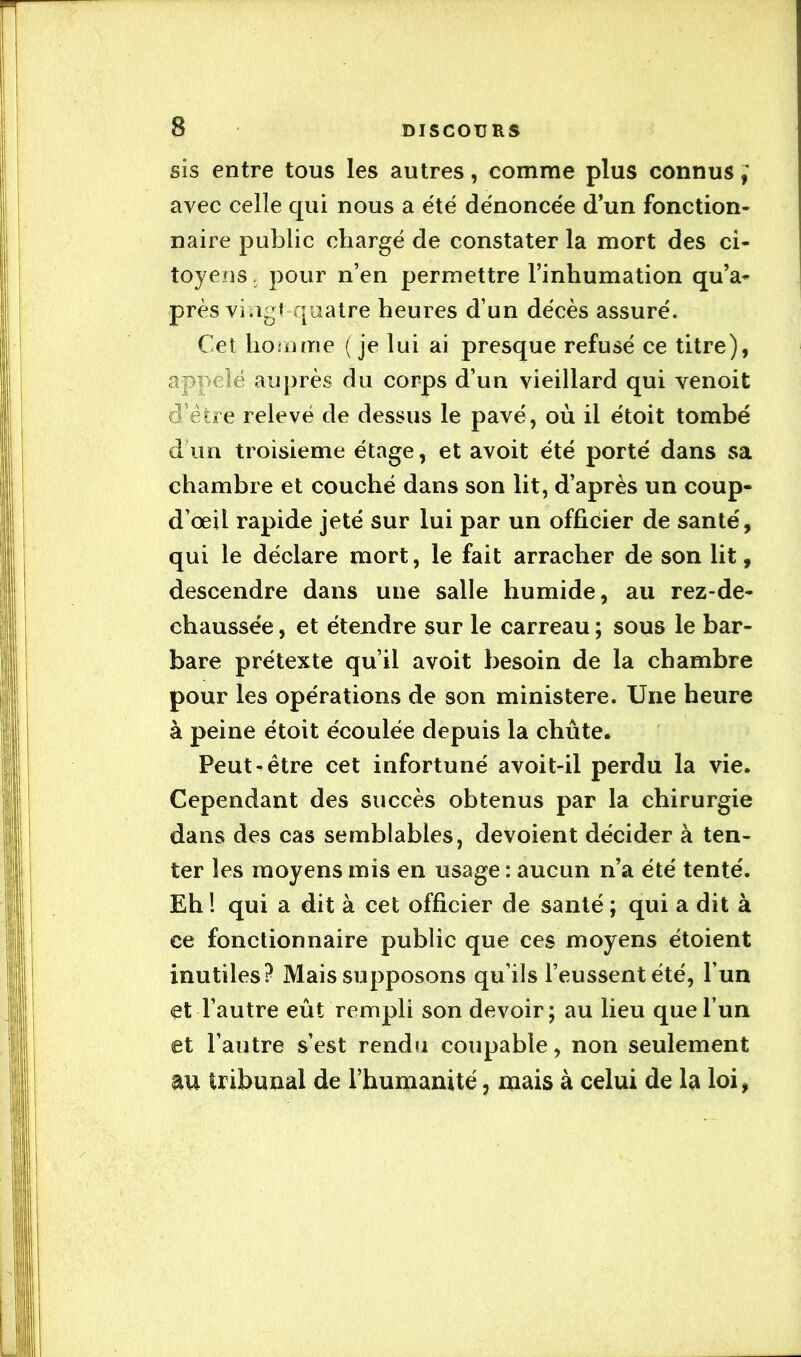 sis entre tous les autres, comme plus connus avec celle qui nous a été dénoncée d’un fonction- naire public chargé de constater la mort des ci- toyens. pour n’en permettre l’inhumation qu’a- près viagi-quatre heures d’un décès assuré. Cet homme ( je lui ai presque refusé ce titre), appelé auprès du corps d’un vieillard qui venoit d’étre relevé de dessus le pavé, où il étoit tombé d un troisième étage, et avoit été porté dans sa chambre et couché dans son lit, d’après un coup- d’œil rapide jeté sur lui par un officier de santé, qui le déclare mort, le fait arracher de son lit, descendre dans une salle humide, au rez-de- chaussée , et étendre sur le carreau ; sous le bar- bare prétexte qu’il avoit besoin de la chambre pour les opérations de son ministère. Une heure à peine étoit écoulée depuis la chûte. Peut-être cet infortuné avoit-il perdu la vie. Cependant des succès obtenus par la chirurgie dans des cas semblables, dévoient décider à ten- ter les moyens mis en usage : aucun n’a été tenté. Eh ! qui a dit à cet officier de santé ; qui a dit à ce fonctionnaire public que ces moyens étoient inutiles? Mais supposons qu’ils l’eussent été, l’un et l’autre eût rempli son devoir ; au lieu que l’un et l’autre s’est rendu coupable, non seulement au tribunal de l’humanité, mais à celui de la loi,