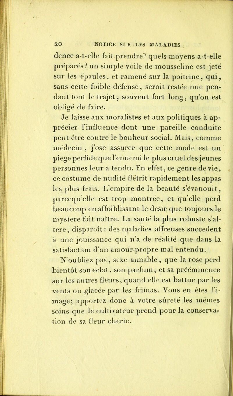 dence a-t-elle fait prendre? quels moyens a-t-elle préparés? un simple voile de mousseline est jeté sur les ëpnules, et ramené sur la poitrine, qui, sans cette foible défense, seroit restée nue pen- dant tout le trajet, souvent fort long, qu’on est obligé de faire. Je laisse aux moralistes et aux politiques à ap- précier finfluence dont une pareille conduite peut être contre le bonheur social. Mais, comme médecin , j’ose assurer que cette mode est un piege perfide que l’ennemi le plus cruel des jeunes personnes leur a tendu. En effet, ce genre de vie, ce costume de nudité flétrit rapidement les appas les plus frais. L’empire de la beauté s’évanouit, parcequ’elle est trop montrée, et qu’elle perd beaucoup en affoiblissant le désir que toujours le mystère fait naître. La santé la plus robuste s’al- tère, disparoît: des maladies affreuses succèdent à une jouissance qui n’a de réalité que dans la satisfaction d’un amour-propre mal entendu. N’oubliez pas, sexe aimable, que la rose perd bientôt son éclat, son parfum, et sa prééminence sur les autres fleurs, quand elle est battue par les vents ou glacée par les frimas. Vous en êtes l’i- mage; apportez donc à votre sûreté les mêmes soins que le cultivateur prend pour la conserva- tion de sa fleur chérie.