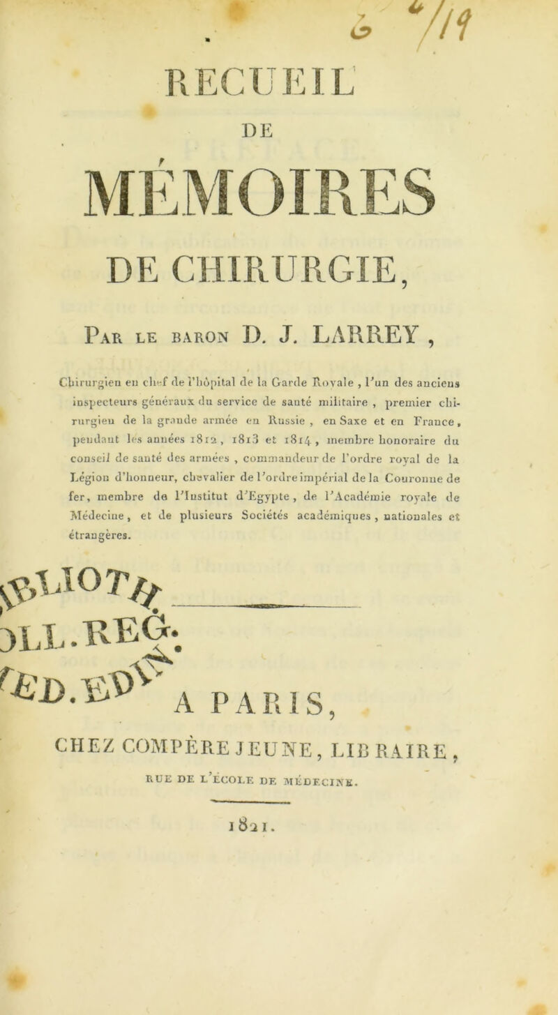 7 O RECUEIL DE r DE CHIRURGIE, Par le baron D. J. LARREY , Chirurgien en chef de l’hôpital de la Garde Royale , l’un des anciens inspecteurs généraux du service de santé militaire , premier chi- rurgien de la grande armée eu Russie , en Saxe et en France, pendant les années 1812 , i8i3 et 18x4, membre honoraire du conseil de santé des armées , commandeur de l’ordre royal de la Légion d’honneur, chevalier de l’ordre impérial de la Couronne de fer, membre de l’Institut d’Egypte, de l’Académie royale de Médecine, et de plusieurs Sociétés académiques , nationales ei étrangères. rÜD. A PARIS, CHEZ COMPÈRE JEUNE, LIB R AI RE , rue de l’école de médecine. 1 8i 1.