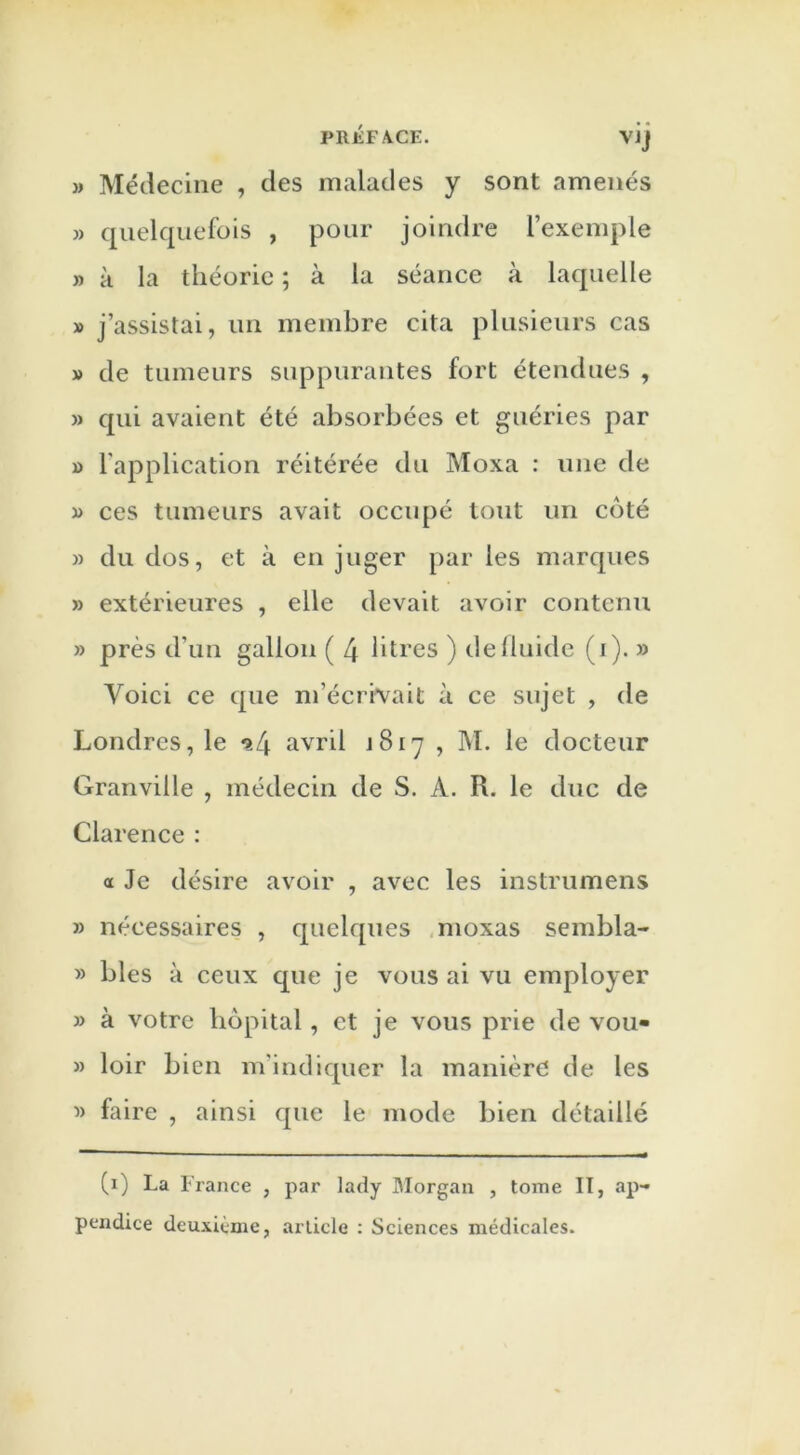 » Médecine , des malades y sont amenés » quelquefois , pour joindre l’exemple » à la théorie ; à la séance à laquelle » j’assistai, un membre cita plusieurs cas » de tumeurs suppurantes fort étendues , » qui avaient été absorbées et guéries par » l'application réitérée du Moxa : une de » ces tumeurs avait occupé tout un coté » du dos, et à en juger par les marques » extérieures , elle devait avoir contenu » près d’un gallon ( 4 litres ) de fluide (i). » Voici ce que m’écrivait à ce sujet , de Londres, le ^4 avril 1817 , M. le docteur Granville , médecin de S. A. R. le duc de Clarence : a Je désire avoir , avec les instrumens » nécessaires , quelques moxas sembla- » blés à ceux que je vous ai vu employer » à votre hôpital, et je vous prie de vou- » loir bien m'indiquer la manière de les » faire , ainsi que le mode bien détaillé (1) La France , par lady Morgan , tome II, ap- pendice deuxième, article : Sciences médicales.