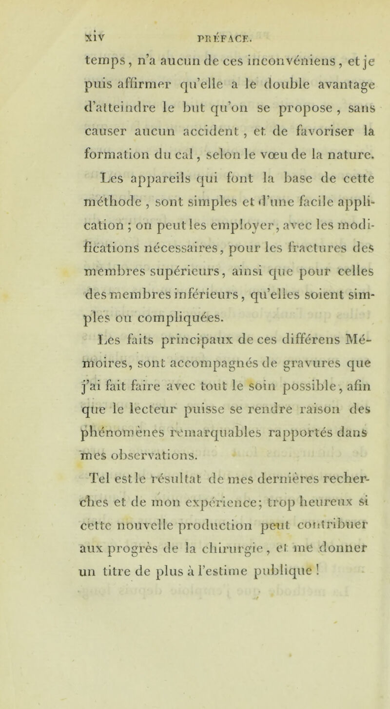 temps, n’a aucun de ces inconvéniens, et je puis affirmer qu’elle a le double avantage d’atteindre le but qu’on se propose , sans causer aucun accident , et. de favoriser la formation du cal, selon le vœu de la nature. Les appareils qui font la base de cette méthode , sont simples et d’une facile appli- cation ; on peut les employer, avec les modi- fications nécessaires, pour les fractures des membres supérieurs, ainsi que pour celles des membres inférieurs, qu’elles soient sim- ples ou compliquées. Les faits principaux de ces différens Mé- moires, sont accompagnés de gravures que j’ai fait faire avec tout le soin possible , afin que le lecteur puisse se rendre raison des phénomènes remarquables rapportés dans mes observations. Tel est le résultat de mes dernières recher- ches et de mon expérience; trop heureux si cette nouvelle production peut contribuer aux progrès de la chirurgie, et me donner un titre de plus à l’estime publique !