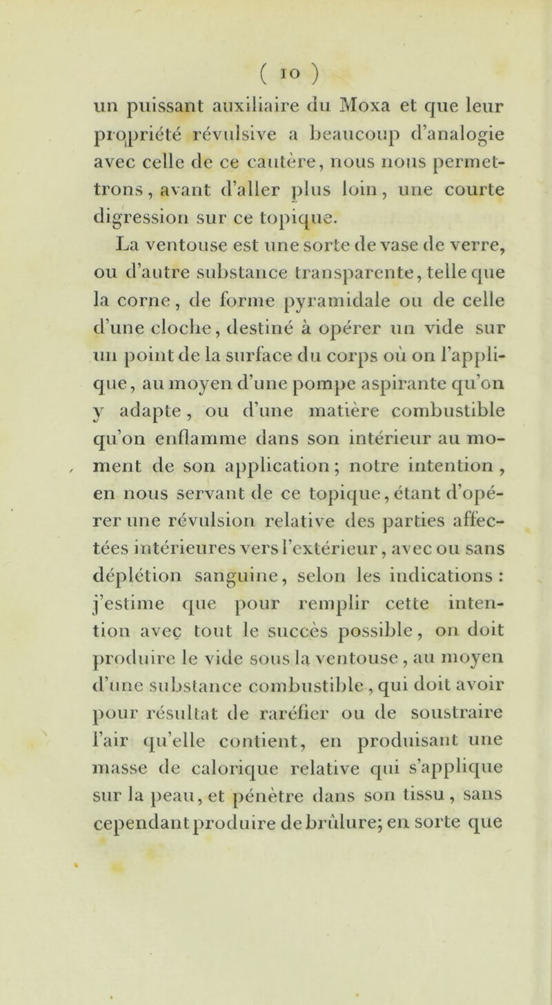 un puissant auxiliaire du Moxa et que leur propriété révulsive a beaucoup d’analogie avec celle de ce cautère, nous nous permet- trons, avant d’aller plus loin, une courte dig cession sur ce topique. La ventouse est une sorte de vase de verre, ou d’autre substance transparente, telle que la corne, de forme pyramidale ou de celle d’une clocbe, destiné à opérer un vide sur un point de la surface du corps où on l’appli- que, au moyen d’une pompe aspirante qu’on y adapte, ou d’une matière combustible qu’on enflamme dans son intérieur au mo- , ment de son application ; notre intention , en nous servant de ce topique,étant d’opé- rer une révulsion relative des parties affec- tées intérieures vers l’extérieur, avec ou sans déplétion sanguine, selon les indications: j’estime que pour remplir cette inten- tion avec tout le succès possible, on doit produire le vide sous la ventouse , au moyen d’une substance combustible , qui doit avoir pour résultat de raréfier ou de soustraire l’air quelle contient, en produisant une masse de calorique relative qui s’applique sur la peau, et pénètre dans son tissu, sans cependant produire de brûlure; en sorte que