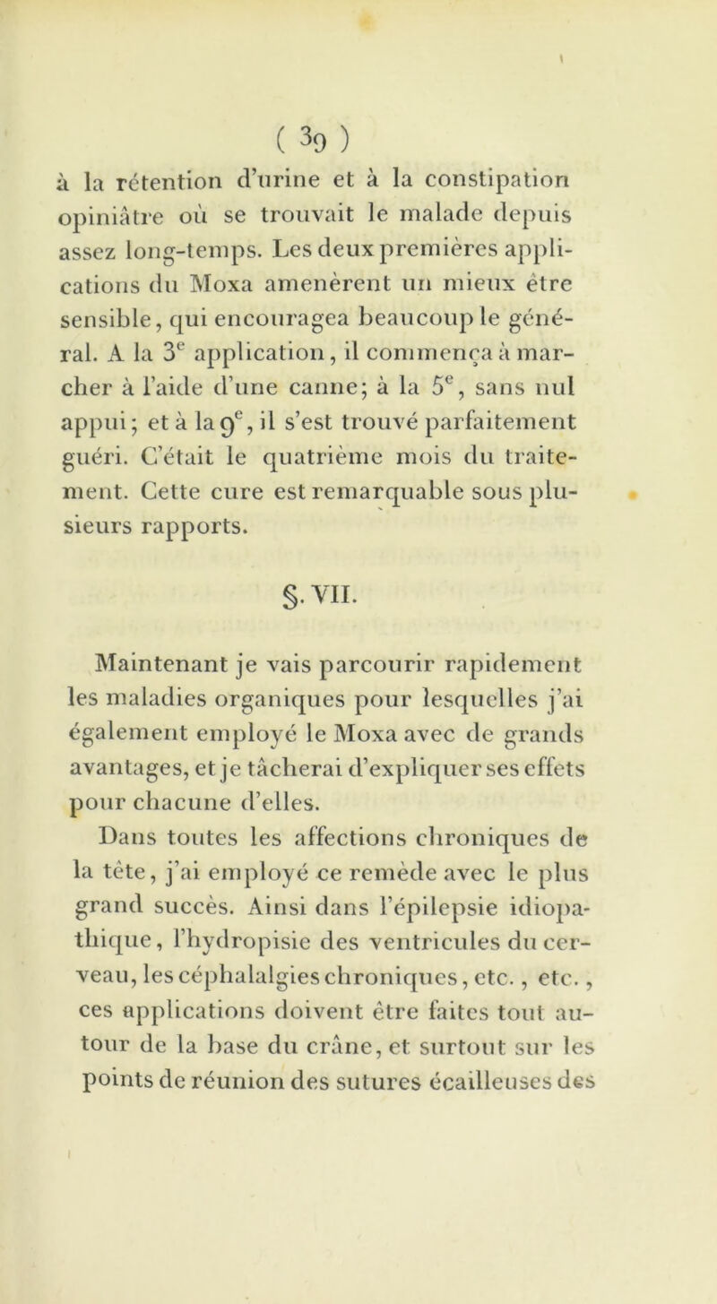 \ ( 39 ) à la rétention d’urine et à la constipation opiniâtre où se trouvait le malade depuis assez long-temps. Les deux premières appli- cations du Moxa amenèrent un mieux être sensible, qui encouragea beaucoup le géné- ral. A la 3' application, il commença à mar- cher à l’aide d’une canne; à la 5e, sans nul appui; et à la9e, il s’est trouvé parfaitement guéri. C’était le quatrième mois du traite- ment. Cette cure est remarquable sous plu- sieurs rapports. §• VII. Maintenant je vais parcourir rapidement les maladies organiques pour lesquelles j’ai également employé le Moxa avec de grands avantages, et je tâcherai d’expliquer ses effets pour chacune d’elles. Dans toutes les affections chroniques de la tète, j’ai employé ce remède avec le plus grand succès. Ainsi dans l’épilepsie idiopa- thique, l’hydropisie des ventricules du cer- veau, les céphalalgies chroniques, etc., etc., ces applications doivent être faites tout au- tour de la hase du crâne, et surtout sur les points de réunion des sutures écailleuses des I