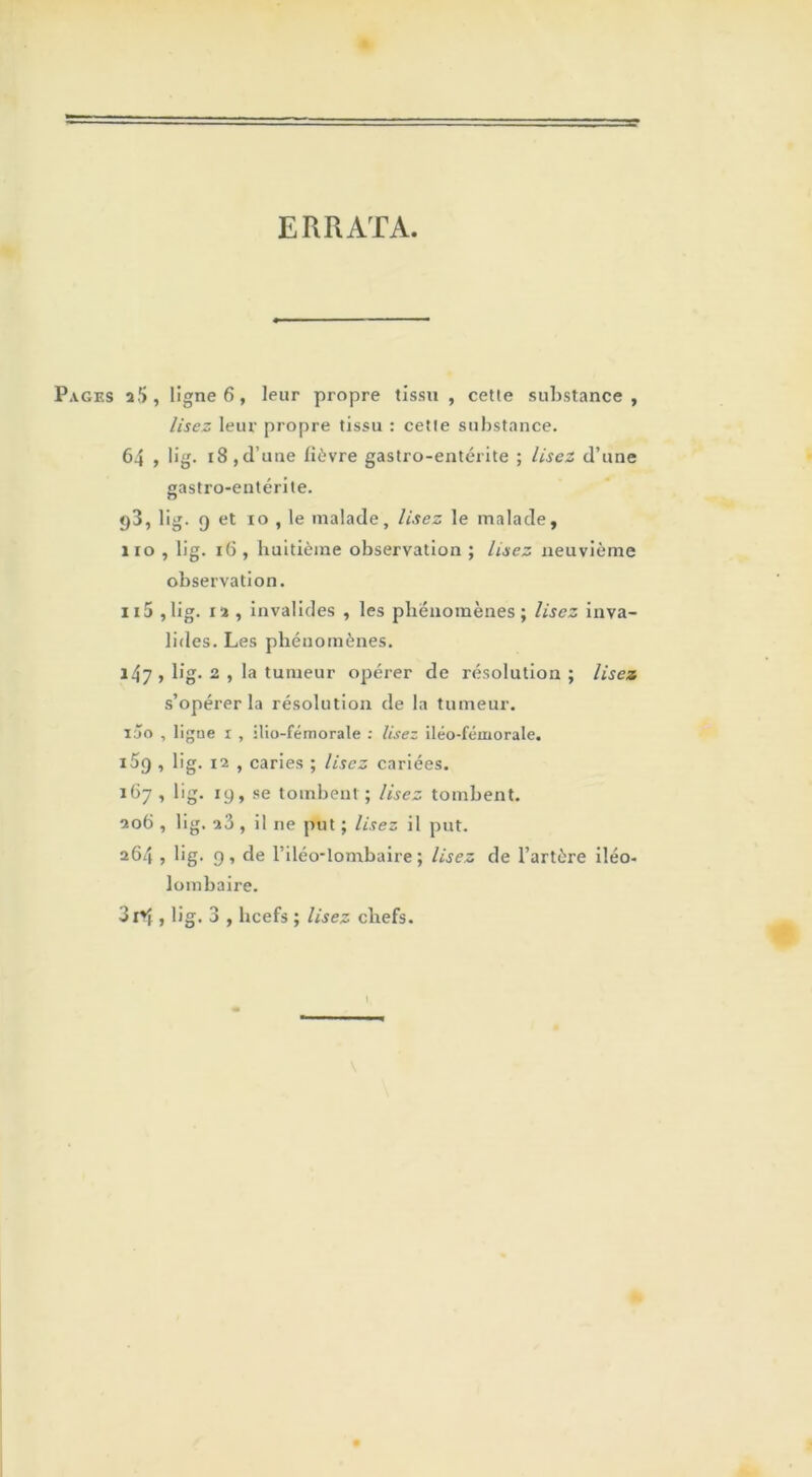 ERRATA. Pages ligne 6, leur propre tissu , cette substance, lisez leur propre tissu : cette substance. 64 , b’g. 18,d’une fièvre gastro-entérite ; lisez d’une gastro-entérite. p3, lig. g et xo , le malade, lisez le malade, 110 , lig. 16 , huitième observation ; Usez neuvième observation. n5 ,lig. 12 , invalides , les phénomènes; lisez inva- lides. Les phénomènes. 147 , lig. 2 , la tumeur opérer de résolution ; lisez s’opérer la résolution de la tumeur. iàio , ligne 1 , ilio-fémorale : lisez iléo-fémorale. i5q , lig. x2 , caries ; lisez cariées. 167, lig. 19, se tombent; lisez tombent. 206 , lig. a3 , il ne put ; lisez il put. 264 , lig. 9, de l’iléo-lombaire ; lisez de l’artère iléo- lombaire. 3xVf, lig. 3 , hcefs ; lisez chefs. 1