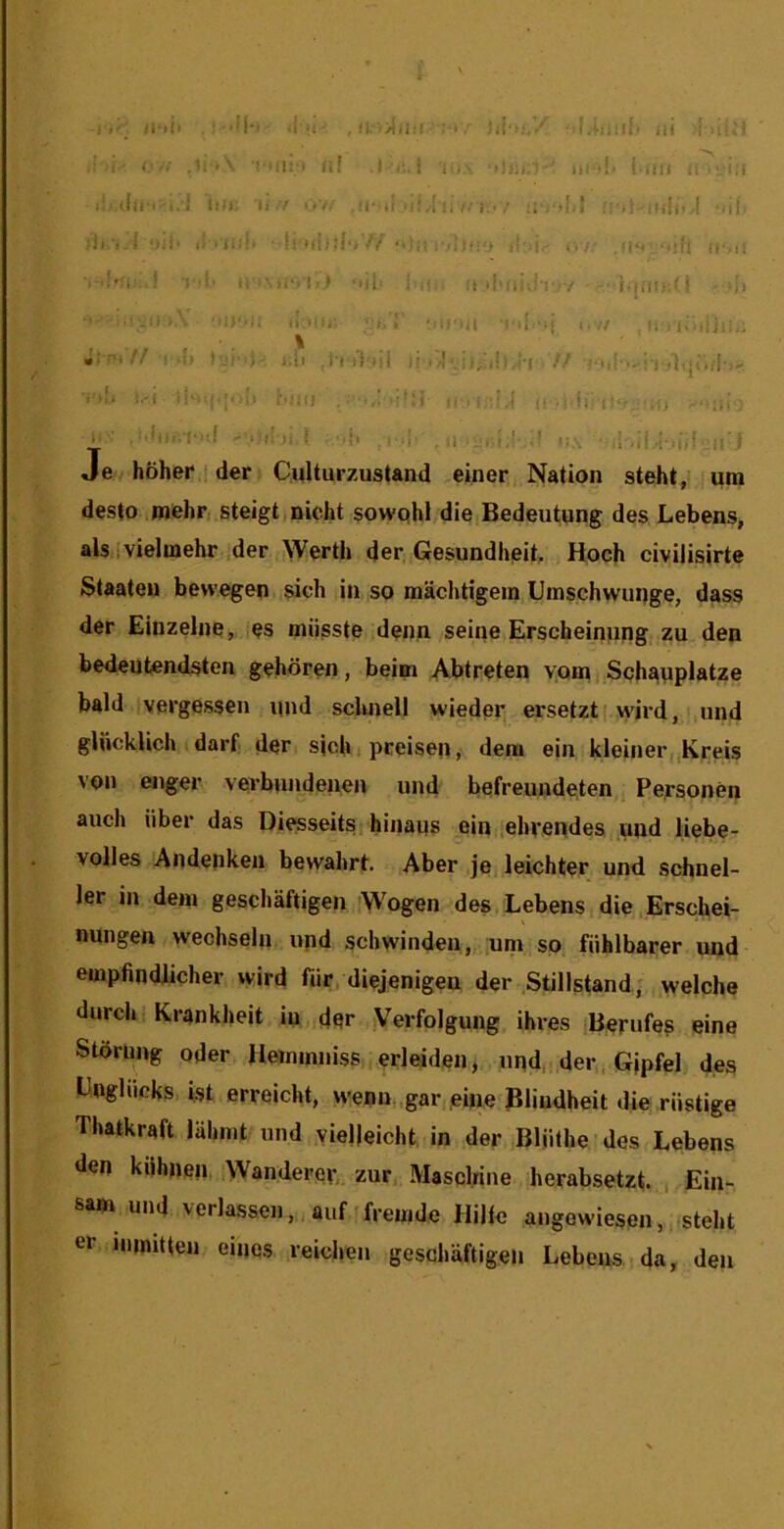 i ■ \ I >'■ . ■ 'M' ii'!i !l. ul'lt,/ • ili I ilici M ( .li <\ MU: ! (i! I ■ ijci.i- ni •!• I-Uli iMvi:i I.) Ill); li./ i>v. ,ir li v'f.i i. (■/! ■ / . )j.! ii'.l-'.i( ;)).).1 ‘)i!‘ ' t!'Ml i l!‘)^ ■ j ii.'l.' ir,' umi >< '■•ti‘»l > ‘i)i' i ,• :! ilMii',-'!' V -• - -ii 'Ml'-;; - iri,! ■ •T'lj ..// , il I lOiiiil,; Jf-rt// I .[) I'ji'')-' i.ii .)•(■)} ili /! :i, i!i I'l // i.-i ■ f.'ii) (j.i i.-i ! • ■ ^ ii' 1 It.’^ :4i ii- -•:ii.-i-”f -.;i! ii f ^ ■ 1 .,11 > Je hoher ! der ■ Culturzustand einer Nation steht, ura desto Diehri SteigtiOicht sowqhi die,Bedeutung des Lebens, als ivielmehr ,der .^Verth der Gesundheit. Hoch civilisirte Staaten bewegen sich in so maclitigein Uinschwuoge, dass der . Einzelne, qs miisste denn seine Erscheinung, zu den bedeutendsten gehoren, beim Abtreten yom Schaoplatze bald vergessen nnd scluiell wieder ersetzt(.wdrd, und gtiioklich darf der sjch, pceisen, deni ein kleiner, Kreis von enger verbnndeuen und befreundeten Pefsonen aiich iiber das Diesseits,hinaiis ein,,ehvendes und liebe- volles Andenkeu bewahrt. Aber je^ leichter und schnel- ler in deni geschaftigen Wogen des Lebens die.Erschei- nungen wechseln upd schwinden, um so fiihlbarer und empfindlichev wild fiir, diejenigeu der Stillstand, welche durcli Kranklieit in der Verfolgung ihres Berufes eine Stdrimg Oder Heimnniss erleiden, upd, der , Gjpfel des Uogliicks ist erreicht, wenu.,gar eine Blindheit die riistige Thatkraft lalmit und vielleicht in der Bliilhe des Lebens den kiihnep,,Wanderev, zur Masclrine herabsetzt. , Ein- sam und verlassen,, auf frepide HiJfe angowiesen, ,isteht er nnmtten eipqs reichen geschaftigen Lebens da, den