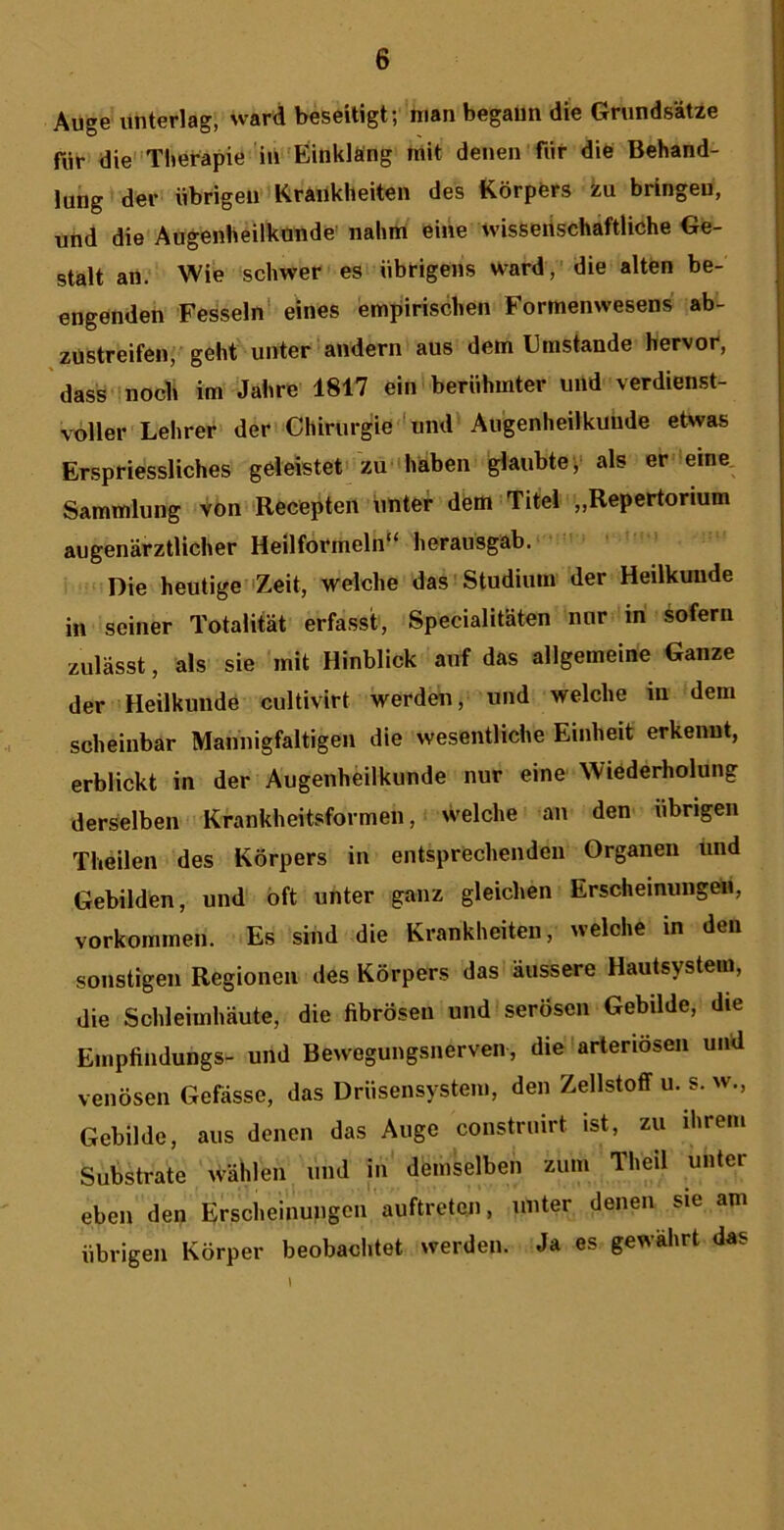 Auge unterlag, ward beseiligt; man begaim die Grundsatze fiir die'Tlmrapie ill'Einklflng mit denen fiir die Behand- lung der iibrigeu KrAiikheiten des Korpers ku bringeu, Uiid die Angenheilkande' nahm eine ivisseiischaftliche Ge- stalt an. Wie schwer es iibrigens ward ,' die alten be- engenden Fesseln* eines empirisclien Formenwesens ab- ziSstreifen, geht unter andern alls dem Umstande Hervor, dass mocli im Jabre 1817 ein beriihmter und verdienst- voller Lehrer der Cllirurgie 'und Augenheilkuude etwas Erspriessliches geleistet 'zu 'haben glaubte',' als er eine, Sammlung von 'Recepten imter dem Titel „Repertorium augenarztlicher Heilformeln“ herausgab. • Die heutige Zeit, welche das'Studiuin der Heilkuude in seiner Totalitat erfasst, Specialitiiten nor in sofern zulasst, ais sie 'mit Hinblick auf das allgemeine Ganze der Heilkmide cultivirt werden, und welche m dem scheinbar Mannigfaltigen die wesentliche Einheit erkenut, erblickt in der Augenheilkunde nur eine Wiederholung derselben Krankheitsformeii, welche an den iibrigen Theilen des Korpers in entsprechenden Grganen iind Gebilden, und bft unter ganz gleichen Erscheinungeii, vorkomrnen. Es sind die Krankheiteu, welche in den sonstigen Regionen des Korpers das aussere Hautsystem, die Schleimhaute, die fibroseu und serosen Gebilde, die Enipfindungs- und Bewegungsnerven, dielarteriosen und venosen Gefasse, das Driisensystem, den Zellstoff u. s. w., Gebilde, aus denen das Auge constriiirt ist, zu ihrem Substrate wahlen und in' demselben ziim Theil unter eben den Erscheinungeii auftreten, unter denen sie am iibrigen Korper beobachtet werden. Ja es gewahrt das