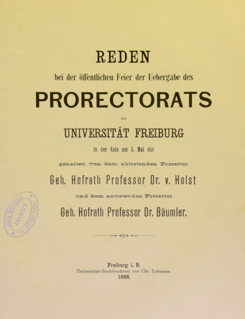 REDEN bei der öffentlichen Feier der Uebergabe des PRORECTORATS der UNIVERSITÄT EREIBURG in der Anla am 3. Mai 1888 greli-a-lten -voaa d.em. a,'otreten.d.eia. I=’rorector Geh. Hofrath Professor Dr. v. Holst ■u-nd. dem aritreteriderL IProrector Geh. Hofrath Professor Or. Bäumler. Freiburg i. B. Universitäts-Buchdruckerei von Chr. Lehmann. 1888.